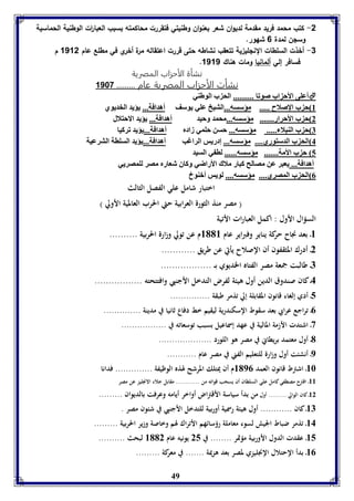-2 كتب محمد فريد مقدمة لديوان شعر بعنوان وطنيتي فتقررت محاكمته بسبب العبا ا رت الوطنية الحماسية 
وسلن لمدة 6 شهور. 
-3 أخذت السلطات النللي ية تتعقب نشاطه حتى قررت اعتقاله مرة أخري في مطلع عام 1112 م 
49 
. فسافر إلي ألمانيا ومات هناك 1111 
نشأة الأحزاب المصرية 
نشأت الأحزاب المصرية عام ......... 1187 
أعوى الأح اب صوفا .......... الح ب الوطةي  
8 ح ب الإصلاح ..... مؤسسه...التيخ عوي يوسف أهدافل... يؤيد الخديوي 
2 ح ب الأحرار....... مؤسسه...محمد وحيد أهدافل... يؤيد الاحتلال 
7 ح ب الةبلا ..... مؤسسه... حسن حومي زادم أهدافل...يؤيد فركيا 
4 الح ب الدستوري.... مؤسسه... إدريس الراغب أهدافل...يؤيد السوال الترعيل 
5 ح ب الأمل....... مؤسسه...... لا ي السيد 
أهدافل... يعبر عن مصالح كبار ملاك الأراضي وكاق شعارم مصر لومصريي 
0 الح ب المصري.... مؤسسه.... لويس أبةوا 
اختبار شامل علي الفصل الثالث 
) مصر منذ الثورة العرابية حتي الحرب العالمية الأولي ( 
السؤال الأول : اكمل العبارات الأتية 
8ـ بعد نجاح حركة يناير وفبراير عام 8118 م عن تولي وزارة الحربية .......... 
2ـ أدرك المثقفون أن الإصلاح يأتي عن طريق ............ 
7ـ طالبت جمعة مصر الفتاه الخديوي بــ .................. 
4ـ كان صندوق الدين أول هيئة لفرض التدخل الأجنبي وافتتحته ................. 
5ـ أدي إلغاء قانون المقابلة إلي تذمر طبقة ............... 
0ـ تراجع عرابي بعد سقوط الإسكندرية ليقيم خط دفاع ثانيا في مدينة .............. 
3ـ اشتدت الأزمة المالية في عهد إسماعيل بسبب توسعاته في ................. 
1ـ أول معتمد بريطاني في مصر هو اللورد .................... 
9ـ أنشئت أول وزارة للتعليم الفني في مصر عام ........... 
86 ـ اشترط قانون العمد 8190 م أن يمتلك المرشح لهذه الوظيفة .............. فدانا 
88 ـ اقترح مصطفي كامل علي السلطان أن يسحب قواته من ............ مقابل جلاء الانجليز عن مصر 
82 ـ كان الوالي ......... أول من بدأ سياسة الأقتراض أواخر أيامه وعرفت بالديوان ......... 
87 ـ كان ............ أول هيئة رسمية أوربية للتدخل الأجنبي في شئون مصر . 
84 ـ تذمر ضباط الجيش لسوء معاملة رؤسائهم الأتراك لهم وخاصة وزير الحربية ......... 
85 ـ عقدت الدول الأوربية مؤتمر ........ في 25 يونيه عام 8112 لبحث .......... 
80 ـ بدأ الإحتلال الإنجليزي لمصر بعد هزيمة ....... في معركة ......... 
 