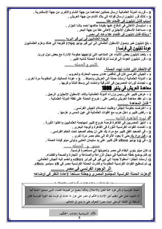 2 - قررت الدولة العثمانية إرسال حملتين إحداهما من جهة الشام والأخرى من جهة الإسكندرية . 
3 - لذلك قرر نابليون إرسال قواته إلى بلاد الشام من جهة العريش . 
اسباب فشل نابليون في اقتحام عكا ........ 
7 - استبسال الأهالى فى الدفاع عنها بقيادة حاكمها أحمد باشا الجزار . 
2 - مساعدة الأسطول الإنجليزى لأهالى عكا من جهة البحر . 
* وبذلك فشل نابليون فى اقتحام عكا وعاد إلى مصر . 
ه يمه العثمانيين في ا ي قير البريه ........... 
- بلغ نابليون خبر وصول الأسطول العثمانى إلى ابى قير يوليو 7177 فتوجه إلى هناك وهزم العثمانيون 
7 - بلغت نابليون بعض الأنباء عن المتاعب التى تواجهها حكومة الإدارة مع بعض دول اوربا. 
2 - قرر نابليون العودة إلى فرنسا تاركا قيادة الحملة لنائبه كليبر . 
كليبر و الحمله ......... 
5 
الأخطارالتى كانت تهدد الحملة  : 
7 - الجيش الفرنسى كان فى تناقص عددى بسبب المعارك والحروب . 
2 - الدولة العثمانية أرسلت حملة إلى العريش ودمياط . 3 - عودة المماليك إلى المقاومة مرة أخرى . 
4 - تجددت ثورات المصريين فى الشرقية وامتدت إلى وسط الدلتا وغربها . 
7 - عرض كليبر على رئيس وزراء الدولة العثمانية وقائد الأسطول الإنجليزى الرحيل . 
2 - تم عقد معاهدة العريش وتنص على : خروج الحملة على نفقة الدولة العثمانية . 
* فشل المعاهدة ......... 
7 - اعترضت حكومة إنجلترا وطلبت استسلام الجيش الفرنسى . 
2 - رفض كليبر و دخل حرب مع القوات العثمانية فى عين شمس و هزمها . 
ثوره القاهره الثانيه .........  
7 - انتهز المصريين فى القاهرة فرصة خروج كليبر لمهاجمة العثمانيين واعلنوا الثورة . 
2 - أخمدت القوات الفرنسية الثورة فى القاهرة والوجه البحرى . 
3 - فى الصعيد اتفق كليبر مع مراد بك على ان يحكم الصعيد تحت الحكم الفرنسى . 
4 - قبل مراد بك حتى لا يعود الأتراك إلى حكم مصر مرة أخرى . 
1 - فى 74 يونيو 7122 قتل كليبر على يد سليمان الحلبى وتولى مينو قيادة الحملة . 
مينو و الحمله ........ 
7ـ كان مينو ينوي البقاء في مصر وتحويلها إلي مستعمرة فرنسية. 
2ـ قام بوضع خطة إصلاحية في مجال الزراعة والصناعة و التجارة والصحة والقضاء. 
3ـ أرسلت إنجلترا أسطولاً جديداً إلي أبي قير في فبراير 7127 م وانضم اليه الجيش العثماني. 
. 4ـ لم تسطيع القوات الفرنسية المقاومة وغادرت الحملة الفرنسية مصر في 71 سبتمبر 7127 
اثر الوجود ال رنسي في مصر ........... 
هزت الحملة الفرنسية المجتمع المصري وجعلتة مستعداً لإعادة النظر في أوضاعه  
س: هل الحملة الفرنسية مجرد حملة عسكرية للغزو والاحتلال ؟ 
الحملة الفرنسية لم تكن مجرد حملة للغزو والاحتلال وهكذا يتضح من مجموعة العلماء الذين صحبوا الحملة كما 
أن نابليون عمل علي تنظيم أمور الإدارة والحكم في مصر علي غرار ما حدث في فرنسا بعد الثورة الفرنسية فنقل 
السلطة إلي الطبقة الوسطي اعيان مصر؟ للتعرف علي ما يدور في اذهانهم. 
الآثار السياسية )دواوين الحكم( 
 
