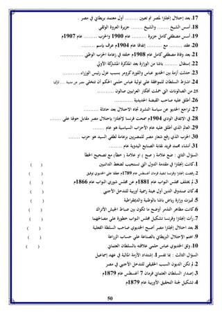83 ـ بعد إحتلال إنجلترا لمصر تم تعيين ........ أول معتمد بريطاني في مصر . 
81 ـ أسس الشيخ ....... والشيخ ....... جزيرة العروة الوثقي 
89 ـ أسس مصطفي كامل جزيرة ......... عام 8966 والحزب ........ عام 8963 م 
26 ـ عقد ........ مع ......... إتفاقا عام 8964 م عرف بإسم ........ 
28 ـ بعد وفاة مصطفي كامل عام 8961 م خلفه في زعامة الحزب الوطني .............. 
22 ـ إستقال ........ باشا من الوزارة بعد المذكرة المشتركة الأولي 
27 ـ حدثت أزمة بين الخديو عباس واللورد كرومر بسبب عزل رئيس الوزراء........... 
24 ـ اش ترط السلطان للموافقة علي تولية عباس حلمي الحكم أن تتخلي مصر عن مدينة .... لتركيا 
25 ـ من الصالونات التي حملت أفكار العرابيين صالون .......... 
50 
20 ـ أطلق عليه صاحب القبضة الحديدية ........... 
23 ـ تراجع الخديو عن سياسة التشرد تجاه الاحتلال بعد حادثة ......... 
21 ـ في الاتفاق الودي 8964 م سمحت فرنسا لإنجلترا بإحتلال مصر مقابل حولها علي ....... 
29 ـ العالم الذي أطلق عليه عام الأحزاب السياسية هو عام ....... 
76 ـ الحزب الذي رفع شعار مصر للمصريين بزعامة لطفي السيد هو حزب ....... 
78 ـ أنشاء محمد فريد نقابة الصنايع اليدوية عام ........ 
السؤال الثاني : ضع علامة ) صح ( او علامة ) خطأ( مع تصحيح الخطأ 
8ـ كانت إنجلترا في مقدمة الدول التي تستجيب لضغط الدائنيين ) ( 
2ـ رفضت إنجلترا وفرنسا تنفيذ فرمان أغسطس عام 8319 م عطفا علي الخديوي توفيق ) ( 
7ـ لم يختلف مجلس النواب عام 8118 م عن مجلس شوري النواب عام 8100 م ) ( 
4ـ كان صندوق الدين أول هيئة رسمية أوربية للتدخل الأجنبي ) ( 
5ـ تميزت وزارة رياض باشا بالوطنية والديمقراطية ) ( 
0ـ كانت مظاهر التذمر أوضح ما تكون بين ضباط الجيش الأتراك ) ( 
3ـ رأت إنجلترا وفرنسا تشكيل مجلس النواب خطورة علي مصالحهما ) ( 
1ـ بعد احتلال إنجلترا مصر أصبح الخديوي صاحب السلطة الفعلية ) ( 
9ـ اهتم الإحتلال البريطاني بالصناعة علي حساب الزراعة ) ( 
86 ـ وثق الخديوي عباس حلمي علاقته بالسلطان العثماني ) ( 
السؤال الثالث : بما تفسر 8ـ إشتداد الأزمة المالية في عهد إسماعيل 
2ـ لم تكن الديون السبب الحقيقي للتدخل الأجنبي في مصر 
7ـ إصدار السلطان العثماني فرمان 3 أغسطس عام 8139 م 
4ـ تشكيل لجنة التحقيق الأوربية عام 8139 م 
 