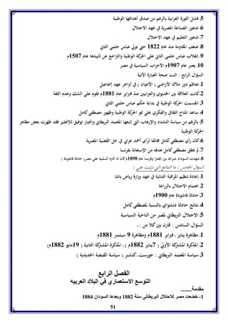 5ـ فشل الثورة العرابية بالرغم من صدق أهدافها الوطنية 
51 
0ـ تدهور الصناعة المصرية في عهد الاحتلال 
3ـ تدهور التعليم في عهد الاحتلال 
1ـ ضعف المقاومة منذ عام 8122 حتي تولي عباس حلمي الثاني 
9ـ إنقلاب عباس حلمي الثاني علي الحركة الوطنية والتراجع عن تأييدها عام 8563 م 
86 ـ يعتبر عام 8963 م الأحزاب السياسية في مصر 
السؤال الرابع : اثبت صحة العبارة الأتية 
8ـ تعاظم دور ملاك الأراضي ) الأعيان ( في أواخر عهد إسماعيل 
2ـ كانت العلاقة بين الخديوي والعرابيين منذ فبراير عام 8118 م تقوم علي الشك وعدم الثقة 
7ـ انقسمت الحركة الوطنية في بداية حكم عباس حلمي الثاني 
4ـ ساعد المناخ الثقافي والفكري علي نمو الحركة الوطنية وظهور مصطفي كامل 
5ـ بالرغم من سياسة التشدد والإرهاب التي إتبعها المعتمد البريطاني وإنحياز توفيق للإنجليز فقد ظهرت بعض مظاهر 
الحركة الوطنية 
0ـ كان رأي مصطفي كامل مخالفا لرأي أحمد عرابي في حل القضية المصرية 
3ـ لم يحقق مصطفي كامل هدفه من الإستعانة بفرنسا 
1ـ شهدت السودان صراعا بين إنجلترا وفرنسا عام 8191 م كان له اثاره السلبية علي مصر) حادثة فاشودة ( 
السؤال الخامس : ما النتائج التي ترتبت علي : 
8ـ إعادة تنظيم المراقبة الثنائية في عهد وزارة رياض باشا 
2ـ اهتمام الاحتلال بالزراعة 
7ـ حادثة فاشودة عام 8966 م 
4ـ نتائج حادثة دنشواي بالنسبة لمصطفي كامل 
5ـ الاحتلال البريطاني لمصر من الناحية السياسية 
السؤال السادس : قارن بين كلا من : ـ 
8ـ مظاهرة يناير ـ فبراير 8118 م ومظاهرة 9 سبتمبر 8118 م 
2ـ المذكرة المشتركة الأولي ) 3يناير 8112 م ( ـ المذكرة المشتركة الثانية ) 89 مايو 8112 م( 
7ـ سياسة المعتمد البريطاني : جورست ـ كتشنر ) سياسة القبضة الحديدية ( 
ال صل الرا 
التوس الاستعماري في البلاد العر يه 
مقدمل....... 
-8 بضعت مصر للاحتلال البرياانى سةل 8112 و عدها السوداق 8114 
 