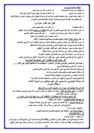 53 
وطالبت الج ائريين ــ:- 
-8 التوقف عن ممارسل القرصةل 2- إعادل ما ابذ من س ن البا ا . 
-7 التةازل عن الديوق 4- الاعتراف ل رنسا حق الدولل الأولي الرعايل. 
-3 رفض حاكا الج ائر هذم الماالب فيصدر فرنسا أوامرها للأساول الذي يحاصر الج ائر احتلال البلاد 
عام 8176 عد مقاومل شديدل ولا فتحرك الدولل العثمانيل لةصرل الج ائر. 
ك اح عبد القادر الج ائري 
-8 ناا المقاومل 2- شكل إدارل عاصمتها سكرم. 
-7 أحرز انتصارا عوى ال رنسيين فيجبرها عوى عقد اف اقيل دي ميتيل 8174 وفرفب عويها.... 
- اعترفوا ه حاكما عوى وسث وغرب الج ائر - أعاد ال رنسيوق فةايا أن سها 
- شةوا هجما عوى المقاومل دوق نتيجل 
-4 عقد معاهدل الت ةل 8175 ولكةها نقضوها احتلالها قسةايةل . 8173 
-5 هرب عبد القادر إلى المورب ليحتمى سوااق المورب وواصل المقاومل من الأراضي المور يل 
-0 فقامت فرنسا ضرب ميةا طةجل المور ي فاستسوا ون ى لبلاد التام 8143 
** االلسسؤؤلل ههةةاا::مماا سسبببب ااسستتسسلالامم االألأممييرر ععببدد االلققااددرر االلجج اائئرريي 88114433 مم.. 
-8 فخوى سوااق مراكش عن مساندفه عد ضرب ميةا طةجل 
-2 حرمانه من استخدام الأراضي المراكتيل في عمويا المقاومل 
-7 ف وق السلاح ال رنسي فاضار الأمير عبد القادر إلى الاستسلام 8143 وفا ن يه إلى التام. 
سياسل فرنسا لوقضا عوى التخصيل الج ائريل  
** ححييثث ككااقق االالاسستتععمماارر االل ررننسسيي للووجج اائئرر ااسستتععممااررااً ااسستتييااااننيياا ممةةذذ ااححتتلالاللههااووااللددللييلل ععووىى لل ::................ 
1. مصادر الأراضي ومةحها لو رنسيين 
2. استيلا التركا ال رنسيل عوى الأراضي ل ارعل الكروم لإنتاج الخمور 
3. استولال مةاجا الحديد وال وس ا والةحار وال ن . 
4. إنتا العديد من المصان ومد باوط السك الحديديل 
1. فتجي هجرل الاور يوق واليهود إلى الج ائر ومةحتها الجةسيل ال رنسيل. 
6. معاملة الل ا ئريين المسلمين على أنهم مواطنين من الدرلة الثانية. 
أستقلال الج ائر 
الحركل الوطةيل فى الج ائر فى الةصف الاول من القرق 26  
*لاحظ اق:- الأمير بالد عبد القادر :حاول أق يست يد من مبادئ الرئيس الأمريكي ويوسوق وباصل مبدأ 
حق فقرير المصير ولكةه فتل 
نتائج السياسل الاستياانيل و الثقافيل التي مارستها فرنسا في الج ائر.:  
--88 ججممااععلل ععوومماا االلجج اائئرر: - فكونت عام 8920 
* ف عا هذم الحركل: - عبد الحميد ن اديس : الذي فخرج من جامعل ال يتونل 
- التيخ تير الإ راهيمي والذي فيثر الإمام محمد عبدم 
- التيخ رشيد رضا 
* فهدف الحركل إلى: الح اظ عوى التخصيلالعر يل الإسلاميل لوج ائر 
--22 ددععاالل االالاننددممااجج:: 
* ف عمها : - عبار فرحا 
- قامت شريحل كبيرل من مثق ي الج ائر المتيثرين الثقافل ال رنسيل الدعول إلى اندماج الج ائر م فرنسا 
أي فصبح الج ائر قاعل من فرنسا وكانت هذم رغبل فرنسا ولكن دوق أق يمارر الج ائريين ن س حقوق 
 