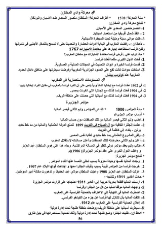 معركل وادي المخازق  
* سةل المعركل: 8531 * أطراف المعركل: السوااق مةصور السعدي ضد الأسباق والبرفوال 
* نتائج معركل وادي المخازق: 
56 
-8 انتصارمةصور السعدي عوي الأسباق. 
2 – انقذ شمال أفريقيا من استعمار اسبانيا. 
-7 ظوت مواني سبتل ومويول فحت السيارل الأسبانيل. 
- لاحظ اق :- رفضت المورب في البدايل أدوا الحضارل والتحديث حتى لا فسمح التدبل الأجةبي في شئونها 
ولكن فرنسا استااعت إجبارها عوى معاهدل الامتيازا 3161 
* ما ا فرفب عوي : فرض فرنسا معاهدل الأمتيازا م سوااق المورب.؟ 
-3 فعوت الدول الكبري مثوما فعوت فرنسا. 
-1 قدمت فرنسا الخبرل و ادوا التحديث في المجالا المدنيل و العسكريل. 
-1 استووت حوادث كانت فق عوي الحدود الج ائريل المور يل وفرضت سيارفها عوي مةاطق دابل الحدود 
المور يل عةد كولومب يتار. 
المساوما الاستعماريل فى المورب  
-8 في 8962 عقد فرنسا م إيااليا اف اقا وديا يةص عوى أق فة رد فرنسا المورب في مقا ل ان راد إيااليا ويبيا 
-2 في 8964 فعوت فرنسا كذل م إنجوترا التي ان رد مصر. 
-7 في 8964 فعوت فرنسا كذل م أسبانيا التي حصوت عوى مةاقل الريف. 
مؤفمر الجـ يـرل 
* سةل المؤفمر: 1186 * الداعى لومؤفمر: وليا الثاني قيصر ألمانيا 
* أسباب مؤفمر الج يرل: 
-8 غضب وليا الثاني قيصر ألمانيا من فو الص قا دوق حساب المانيا 
-2 عقد إنجوترا اف اقيل م آل الصباح في الكويت 8199 لتمة الدولل العثمانيل وألمانيا من مد بث حديد 
رلين - وداد إلي كاظمل في الكويت 
-7 ولقى المتروع العثماني مد بث حديدي لاا ا ن س المصير 
-4 أعون وليا الثاني معارضته لتو الص قا وأعون مساندفه لاستقلال المورب 
-5 طالب وليا عقد مؤفمر دولي لةار في المسيلل المراكتيل، وجا هذا عوي هوي السوااق عبد الع ي 
و وافقت الدول الكبرى عوي عقد مؤفمر الج يرل 8960 م 
* نتائج مؤفمر الج يرل: 
8. وجد ألمانيا ن سها وحيدل مع ولل سبب فخوي الةمسا عةها اثةا المؤفمر . 
. 2. برجت فرنسا من المؤفمر قويل سبب وقوف انجوترا معها و اجتاحت قوفها البلاد عام 8963 
7. ع لت السوااق عبد الع ي 8961 وعيةت السوااق مولاي عبد الح يظ و فدهور مكانل أمير المؤمةين. 
* حادث أغادير 1111 ونتائجه : 
-1 ارسوت المانيا قاعل حريل حر يل إلى اغادير 1111 احتجاجا عوى قرار مؤفمر الج يرل 
-2 واجهت المانيا موق ا صوبا من كل من انجوترا وفرنسا 
-3 اضار المانيا فى الةهايل إلى الاعتراف الحمايل ال رنسيل عوى المورب 
-4 اكت ت ألمانيا يق فتةازل لها فرنسا عن ج من الكونوو ال رنسي. 
. -1 إعلاق الحمايل ال رنسيل عوى المورب عام 1112 
-6 سيار أسبانيا عوى مةاقل الريف ووضعت مةاقل طةجل فحت إدارل دوليل 
* لاحظ اق:- طوبت انجوترا وض طةجل فحت إدارل دوليل و ل لحمايل مستعمرافها في جبل طارق 
 