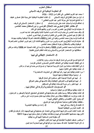 أستقلال المورب 
المقاومل الوطةيل في الريف الأسباني  
8920 – * محمد عبد الكريا الخاا ي : في ال ترل من 8922 
-8 أول من حمل الك اح في الريف الأسباني 2- أبذ المقاومل الوطةيل عوى يديل شكلً عسكري عةيفً 
* ما الةتائج المترفبل عوى حركل الأمير عبد الكريا الخاا ى ؟ 
-8 فحالف فرنسا وأسبانيا ضدم حتى ه م واستسوا 2- استقرار الاستعمار الإسبانى في الريف 
مااهر الك اح المور ي ضد الإحتلال ال رنسي. و دورالسوااق محمد الخامس  
-1 حاولت فرنسا الإيقاع ين عةصري العرب و البر ر ولكةها فتووا في ل . 
-2 وقف محمد الخامس إلي جانب فرنسا أثةا الحرب العالميل الثانيل ولكةها فخووا عةه عد الحرب. 
-3 انتقل ال عيا المور ي علال ال اسي إلي القاهرل وانضا إلى لجةل فحرير المورب 
-4 قامت فرنسا ع ل محمد الخامس ون يه إلى الخارج 1113 م فيشتعوت الحركل الوطةيل وطالبت عودفه 
-1 حاولت فرنسا الإيقاع ين العرب والبر ر مرم ابري ولكةها فتوت لأق زعيا البر ر الجلاوي انضا لوحركل 
الوطةيل وطالب الاستقلال وعودل السوااق محمد الخامس 
-6 أعاد فرنسا محمد الخامس لوعرش 1111 واضار فرنسا إلى إلوا الحمايل عام 1116 ونالت مراكش 
استقلالها من الاستعمار ال رنسي والأسباني وفا إلوا الةاام الدولي لاةجل. 
-5 الاستعـمار الإياالي في ليبيا 
نتائج التوس ال رنسي في شمال أفريقيا مةذ مؤفمر رلين 8131 م  
-8 في 8112 انضمت إيااليا الي التحالف الألماني الةمساوي المعادي ل رنسا. 
-2 في 8113 عقد معاهدل ين الدول الأورو يل لمواجهل أي فوس فرنسي جديد في ليبيا أو مراكش. 
-7 عموت ايااليا عوي الان راد ويبيا. 
* ر/ اهتمام إيااليا نحو ليبيا رغا أنها ف تقر إلى الموريا الاستعماريل ؟ 
57 
8. فرضيل مؤقتل لتح ظ كرامتها الدوليل 
2. ليبيا هي الدولل الوحيدل الوير مستعمرل فى شمال أفريقيا 
7. ليبيا شواطئها قرب التواطئ الإيااليل وفكاد فلامسها في عض المواق 
4. ليبيا فعتبر رأر حر ل لتوسعا إيااليا في المستقبل 
المساوما الاستعماريل وأثرها فى احتلال ليبيا .  
-1 أبذ إيااليا موافقل كل من إنجوترا وأسبانيا. 
-2 أبذ إيااليا موافقل روسيا مقا ل عدم معارضتها في التحكا في المضايق التركيل البس ور و الدردنيل . 
-3 عقد م فرنسا عام 1182 ص قل وهي احتلال ايااليا ليبيا مقا ل حصول فرنسا عوى مراكش. 
وضح الو و الاقتصادى والثقافى الاياالى لويبيا ؟  
- باات إيااليا لتكوق صاحبل مصالح في ليبيا عن طريق: 
-1 فتحت فرع لبة روما في ليبيا 2- زاد من عثافها التبتيريل 
-3 أقامت المدارر الإيااليل الحديثل 
-4 عةدما أعوةت الحرب كاق لديها المتاري التي فتحدث عن حمايتها فى ليبيا فوجهت إنذار لتركيا يق فقداق 
الأمن يهدد مصالحها الاقتصاديل في ليبيا واستااعت إيااليا أق فحتل ساحل ليبيا سهولل 1111 
سقوط المدق الساحويل الويبيل فى يد إيااليا  
* ا ف سر: ضعف المقاومل العثمانيل في ليبيا أمام الو و الإياالي. 
-8 لأق الدولل العثمانيل كانت قد سحبت ج من قوافها في ليبيا لمحار ل إمام اليمن 
 