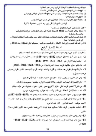 * ا ف سر: سقوط المقاومل الوطةيل في ليبيا واسر عمر المختار؟ 
-1 الهجما التي شةها موسوليةى عوى المقاومل تتى الأسوحل 
-2 والمحاكما وعمويا الإعدام والإرهاب التي افبعها قائد الجيش الاياالي جرازياني 
59 
-3 الت وق العسكري لإيااليا 
-4 محاولل الدول الكبرى كسب صداقل الإيااليين عوي حساب حريل التعوب. 
الحركل الوطةيل فى ليبيا عد الحرب العالميل الثانيل  
* كيف حصوت ليبيا عوي استقلالها و دور مصر ؟ 
-1 احتوت إيااليا الحبتل سةل 1131 فيصبحت بارا عوى وادي الةيل باصل أق إيااليا فحتل ليبيا 
والصومال وإريتريا 
-2 قامت الحرب العالميل الثانيل وافخذ إيااليا من ليبيا قاعدل لو و مصر ولكن ه يمل ايااليا وألمانيا أدى 
إلى بروج إيااليا من ليبيا 
-3 أدي الموقف المصري إلى ا عاد الإنجوي و ال رنسيين عن ليبيا و حصولها عوي الاستقلال سةل 1111 م 
اسئلة الفصل الرابع 
-8 فرضت انجلترا على شيوخ امارات الخليج العربى معاهدة ) لندن- الصلح العام- السلام( 
-2 وقعت مصر تحت الاحتلال البريطانى 8112 م ثم تلتها 8114 م) تونس –المغرب-سوريا-السودان( 
)8143-8195-8176- -7 احتلت فرنسا الجزائر عام ) 8107 
)8166-8319-8309- -4 بدأحكام الجزائر يطالبون فرنسا لسداد الديون ابتداءا من ) 8315 
-5 نظم المقاومه فى الجزائر بعد احتلالها وشكل ادارة عاصمتها مسكره ) الباى-عبد القادر الجزائرى-عباس 
فرحات-مصالى ( 
-0 تزعم عبد الحميد بن باديس حركة ) الاندماج –علماء الجزائر- نجمة شمال افريقيا( 
) -3 امام الانتصارات البلوماسيه الدوليه وصلابة المقاومه الجزائريه سقطت الجمهوريه) 7,4,5,0 
-1 من قائل لا انتصار لفرنسا على الجزائر الابخروج مصر ) شارل ديجول- نابليون-جى موليه-بيتان( 
-9 انضمت ايطاليا الى التحالف بين المانيا والنمسا بعد مؤتمر ) روما – برلين- باريس( 
)8153-8131- -86 هزمت روسيا الدوله العثمانيه ففرضت عليها معاهدة سان استيفانو عام ) 8139 
-88 تزعم حركة الوطنيه فى تونس ........ وتميز بالجمع بين الثقافتين الاسلاميه والمغربيه ) محمد الخامس- 
الحبيب بورقبيه – محمد السادس- جمال عبد الناصر( 
-82 اخذت المقاومه فى الريف شكلا عسكريا عنيفا بقيادة الامير)محمد الخامس-عبد الكريم الخطابى-علال 
الفاس( 
-87 زعيم وطنى اعلن وحدة العرب مع البربر ) علال الفاسى-محمد الخامس-الجلاوى( 
-8928-8922- -84 بايع عرب ليبيا محمد ادريس السنوسلى اميرا على برقه وطرابلس) 8927 
)8926 
 