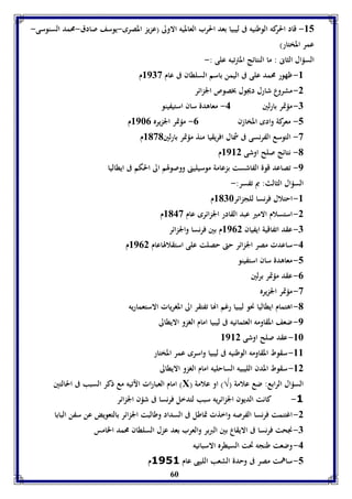 -85 قاد الح ركه الوطنيه فى ليبيا بعد الحرب العالميه الاولى )عزيز المصرى-يوسف صادق-محمد السنوسى- 
عمر المختار( 
السؤال الثانى : ما النتائج المترتبه على :- 
-8 ظهور محمد على فى اليمن باسم السلطان فى عام 8973 م 
60 
-2 مشروع شارل ديجول بخصوص الجزائر 
-7 مؤتمر بارلين 4- معاهدة سان استيفينو 
-5 معركة وادى المخازن 0- مؤتمر الجزيره 8960 م 
-3 التوسع الفرنسى فى شمال افريقيا منذ مؤتمر بارلين 8131 م 
-1 نتائج صلح اوشى 8982 م 
-9 تصاعد قوة الفاشست بزعامة موسيلينى ووصولهم الى الحكم فى ايطاليا 
السؤال الثالث: بم تفسر:- 
-8 احتلال فرنسا للجزائر 8176 م 
-2 استسلام الامير عبد القادر الجزائرى عام 8143 م 
-7 عقد اتفاقية ايفيان 8902 م بين فرنسا والجزائر 
-4 ساعدت مصر الجزائر حتى حصلت على استقلالهاعام 8902 م 
-5 معاهدة سان استفينو 
-0 عقد مؤتمر برلين 
-3 مؤتمر الجزيره 
-1 اهتمام ايطاليا نحو ليبيا رغم انها تفتقر الى المغريات الاستعماريه 
-9 ضعف المقاومه العثمانيه فى ليبيا امام الغزو الايطالى 
-86 عقد صلح اوشى 8982 
-88 سقوط المقاومه الوطنيه فى ليبيا واسرى عمر المختار 
-82 سقوط المدن الليبيه الساحليه امام الغزو الايطالى 
امام العبارات الآتيه مع ذكر السبب فى الحالتين )Х( السؤال الرابع: ضع علامة )√( او علامة 
-1 كانت الديون الجزائريه سبب لتدخل فرنسا فى شؤن الجزائر 
-2 اغتنمت فرنسا الفرصه واخذت تماطل فى السداد وطالبت الجزائر بالتعويض عن سفن البابا 
-7 نجحت فرنسا فى الايقاع بين البربر والعرب بعد عزل السلطان محمد الخامس 
-4 وضعت طنجه تحت السيطره الاسبانيه 
-5 ساهمت مصر فى وحدة الشعب الليبى عام 1591 م 
 
