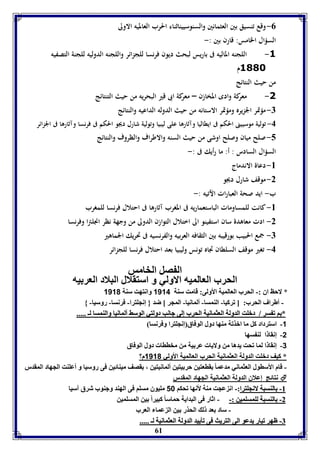 -0 وقع تنسيق بين العثمانين والسنوسييناثناء الحرب العالميه الاولى 
السؤال الخامس: قارن بين :- 
-1 اللجنه الماليه فى باريس لبحث ديون فرنسا للجزائر واللجنه الدوليه للجنة التصفيه 
61 
1881 م 
من حيث النتائج 
-2 معركة وادى المخازن – معركة ابى قير البحريه من حيث التنتائج 
-7 مؤتمر الجزيره ومؤتمر الاستانه من حيث الدوله الداعيه والنتائج 
-4 تولية موسيينى الحكم فى ايطاليا وآثارها على ليبيا وتولية شارل ديجو الحكم فى فرنسا وآثارها فى الجزائر 
-5 صلح ميان وصلح اوشى من حيث السنه والاطراف والظروف والنتائج 
السؤال السادس : أ: ما رأيك فى :- 
-8 دعاة الاندماج 
-2 موقف شارل ديجو 
ب- ايد صحة العبارات الآتيه :- 
-8 كانت للمساومات الباستعماريه فى المغرب آثارها فى احتلال فرنسا للمغرب 
-2 ادت معاهدة سان استفينو الى اختلال التوازن الدولى من وجهة نظر انجلترا وفرنسا 
-7 جمع الحبيب بورقيبه بين الثقافه العربيه والفرنسيه فى تحريك الجماهير 
-4 تغير موقف السلطان تجاه تونس وليبيا بعد احتلال فرنسا للجزائر 
ال صل الخامس 
الحرب العالميه الاولي و استقلال البلاد العر يه 
* لاحظ اق :- الحرب العالميل الأولى: قامت سةل 1114 وانتهت سةل 1110 
- أطراف الحرب: ] فركيا- الةمسا- ألمانيا- المجر [ ضد } إنجوترا- فرنسا- روسيا- { 
** اا فف سسرر // ددببووتت االلددوولللل االلععثثممااننييلل االلححرربب إإللىى ججااننبب ددووللتتيي االلووسسثث أأللممااننيياا ووااللةةممسساا للــ .......... 
-1 استرداد كل ما ابذفل مةها دول الوفاق إنجوترا وفرنسا 
-2 إنقا ا لة سها 
-3 إنقا ا لما فحت يدها من ولايا عر يل من مخااا دول الوفاق 
* كيف دبوت الدولل العثمانيل الحرب العالميل الأولي 1110 م؟ 
- قام الأساول العثماني مدعما قاعتين حر يتين ألمانيتين ، قصف ميةائين فى روسيا و أعوةت الجهاد المقدر 
نتائج إعلاق الدولل العثمانيل الجهاد المقدر  
--88 االلةةسسببلل لالاننججووتترراا::-- ان عجت مةل لأنها فحكا 18 مويوق مسوا فى الهةد وجةوب شرق آسيا 
--22 االلةةسسببلل للووممسسوومميينن ::-- - اثار فى البدايل حماسا كبيراً ين المسومين 
- ساد عد ل الحذر ين ال عما العرب 
--77 ظظههرر ففيياارر ييددععوو االلىى االلتتررييثث ففىى ففييييييدد االلددوولللل االلععثثممااننييلل للــ .......... 
 