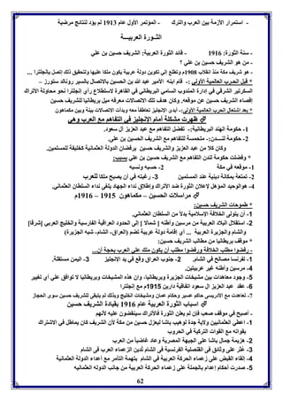 - استمرار الأزمل ين العرب والترك - المؤفمر الأول عام 8987 لا يؤد لةتائج مرضيل 
الثــورل العر يـــل 
- سةل الثورل: 8980 - قائد الثورل العر يل: التريف حسين ن عوي 
- من هو التريف حسين ن عوي ؟ 
- هو شريف مكل مةذ انقلاب 8961 م وفاو إلي فكوين دولل عر يل يكوق موكا عويها ولتحقيق ل إفصل إنجوترا ... 
* قبل الحـرب العالميل الأولي :- قام ا ةه الأمير عبد الله ن الحسين الافصال السير رونالد ستورز – 
السكرفير الترقي في إدارل المةدوب السامي البريااني في القاهرل لاستالاع رأي إنجوترا نحو محاولل الأفراك 
إقصا التريف حسين عن موقعه. وكاق هدف فو الافصالا معرفه ميل رياانيا لوتريف حسين 
* عد اشتعال الحرب العالميل الأولى:- أ دى الإنجوي فعاط اً معه و دأ الافصالا يةل و ين مكماهوق 
 ظظههرر ممتتككوولل أأمماامم االإلإننججوويي ففيي االلتت ااههاا مم االلععرربب ووههيي 
-8 حكومل الهةد البرياانيل:- ف ضل الت اها م عبد الع ي آل سعود. 
-2 حكومل لةــــدق:- متحمسل لوت اها م التريف الحسين ن عوى. 
وكاق كلا من عبد الع ي والتريف حسين يرفضاق الدولل العثمانيل كخوي ل لومسومين. 
* وفضوت حكومل لةدق الت اها م التريف حسين ن عوي سبب: 
-8 موقعه في مكل 2- حسبه ونسبه 
-2 فمتعل مكانل ديةيل عةد المسومين 3- رغبته في أق يصبح موكا لوعرب 
-4 هوالوحيد المؤهل لإعلاق الثورل ضد الأفراك وإطلاق ندا الجهاد يووى ندا السوااق العثماني. 
8980 م – مراسلا الحسين – مكماهوق 8985  
62 
* طموحا التريف حسين: 
-1 أق يتولى الخلافل الإسلاميل دلاً من السوااق العثماني. 
-2 استقلال البلاد العر يل من مرسين وأطةه ] شمالا [ إلى الحدود العراقيل ال ارسيل والخويج العر ي ]شرقا[ 
والتام والج يرل العر يل ... أي إقامل دولل عر يل فضا العراق- التام- شبه الج يرل 
* موقف رياانيا من ماالب التريف حسين: 
- رفضوا ماوب الخلافل ورفضوا ماوب أق يكوق مو عوي العرب حجل أق... 
-1 ل رنسا مصالح في التام. 2- جةوب العراق وق في يد الإنجوي 3- اليمن مستقول. 
-4 مرسين وأطةه غير عر يتين. 
-1 وجود معاهدا ين متيخا الج يرل و رياانيا، واق هذم المتيخا و رياانيا لا فوافق عوي أي فويير 
-6 عقد عبد الع ي ال سعود اف اقيل دارين 1111 م م إنجوترا 
-3 فعاهد م الأدريسى حاكا عسير وحكام عماق ومتيخا الخويج و ذل لا يتبقى لوتريف حسين سوى الحجاز 
اسباب الثورل العر يل عام 8980 قيادل التريف حسين  
- أصبح في موقف صعب فإق لا يعون الثورل فالأفراك سيةقضوق عويه لأنها 
-1 اعاي العثمانيين ولايل جدل لوهيب اشا ليع ل حسين من مكل لأق التريف كاق يماطل في الاشتراك 
قوافه م القوا التركيل في الحروب 
-2 ه يمل جمال اشا عوى الجبهل المصريل وعاد غاضبا من العرب 
-3 عُثر عوى وثائق فى القةصويل ال رنسيل فى التام فُدين ال عما العرب فى التام 
-4 إلقا القبض عوى زعما الحركل العر يل في التام تهمل التآمر م أعدا الدولل العثمانيل 
-1 صدر أحكام إعدام الجمول عوى زعما الحركل العر يل من جانب الدوله العثمانيه 
 