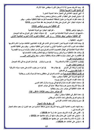 -6 وجد التريف حسين أنل إ ا لا يعون الثورل سيقضى عويل الأفراك 
63 
نتائج الثورل العر يل 8980  
-1 أنهى الوجود العثماني في الحجاز ماعدا المديةل المةورل 
-2 استولى فيصل عوى العقبل و القدر ودمتق وحمص وحمال وحوب 
-3 مةعت القوا العر يل من دبول المةاقل المخصصل ل رنسا طبقا لاف اقيل سايكس - يكو. 
-4 استولت انجوترا عوى العراق حتى وداد ثا الموصل عد عقد هدنل مدرور 1110 
اف اقيل مدررور نوفمبر 8981  
- فاريخها: نوفمبر 1110 - أطرافها: انجوترا م الدولل العثمانيل 
- نتائجها: 88- انسحاب الدولل العثمانيل من الحرب 2- استيلا انجوترا عوى العراق ما فيه الموصل 
اف اقيل سايكس / يكو 8980 .... و غدر الحو ا لوعرب أثةا الحرب العالميل الأولى.  
* ظروف الاف اقيل :- 
-3 يةما كانت القوا العر يل فحرز انتصارا في التام عوى قوا العثمانيين انكت ت مؤامرل غادرل قام ها 
الحو ا ضد العرب أثةا الحرب العالميل الأولى و المؤامرل هي اف اقيل سايكس - يكو وهي اف اقيل لتقسيا 
أملاك الدولل العثمانيل في الهلال الخصيب التام والعراق ين كل من إنجوترا وفرنسا وروسيا القيصريل 
-1 وكانت هذم الاف اقيل سريل ولكن روسيا البوت يل سر تها لوعالا ورفضت الانضمام لها 
-1 فاقتصر عوى إنجوترا وفرنسا فقث وعرفت اف اقيل سايكس- يكو والتي فةص عوي...... 
--88 ففححصصلل ففررننسساا ععووىى ::-- 
&&جةوب الاناضول و اطةل والاسكةدرونل & سوريا ولبةاق & شمال العراق ما في ل الموصل 
--22 ففححصصلل ااننججووتترراا ععووىى ::-- 
&& البصرل و وداد فى العراق & حي ا وعكا & أج ا من جةوب التام حتى حدود سيةا الترقيل 
--77 إإققاامملل نناااامم ددوولليي.......... في فوساين 
--44 ففققسسيياا االلممةةااققلل االلصصححررااووييلل ين التام والعراق إلى مةاقتي واحدل فرنسيل وأبرى رياانيل 
نتائج المترفبل عوى اف اقيل سايكس– يكو؟  
-3 مةعت القوا العر يل من دبول يرو 
-1 سمحت انجوترا ل رنسا ان ال قوافها فى يرو وان ال العوا العر ى 
-1 واجل التريف حسين هو وا ةال موق ا صوبا في مؤفمر الصوح 
-4 عدلت الاف اقيل فى مؤفمر ساق ريمو ايااليا 
فقرر فيل:  مؤفمر ساق ريمـو 8926  
-3 إعادل الةار في اف اقيل سايكس / يكو. 
-1 وض العراق وفوساين فحت الانتداب البريااني 
-1 سوريا ولبةاق فحت الانتداب ال رنسي 
سقوط مو الحجاز  
- عد إنتها الحرب العوميل الأولي واجه التريف حسين ضواا عسكريا من عبد الع ي ال سعود حاكا الحجاز 
الذي قام ما يوي : 
3 – قضي عوي قوا التريف حسين عةد فر ل عام 3131 م 
1 – استولي عبد الع ي عوي حائل وطرد مةها ال رشيد حكامها عام 3113 م 
1 – فةازل له الأدارسل حكام عسير عن حكمها عام 3111 م 
4 –استولي عوي الاائف عام 3114 م 
 