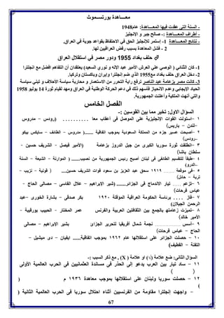 معــــاهدل ورفســموث 
- السةل التى عقد فيها المعــــاهدل: عام 8941 
- أطراف المعــــاهدل :- صالح جبر و الإنجوي 
- نتائج المعــــاهدل 8- إستمر للإنجوي الحق في الاحت اظ قواعد جويل في العراق. 
2 - فتل المعاهدل سبب رفض العراقيين لها. 
حوف وداد 1111 ودور مصر في استقلال العراق  
-8 كاق الثةائي الوصي عوي العرش الأمير عبد الإله و نوري السعيد يعتقداق أق الت اها افضل م انجوترا 
-2 دبل العراق حوف وداد م 8955 الذي ضا إنجوترا وإيراق و اكستاق وفركيا. 
-7 كانت مصر عامل عبد الةاصر فرف رايل التحرر من الاستعمار و محار ل سياسل الأحلاف و فبةي سياسل 
الحياد الإيجا ي وعدم الانحياز فيسها ل في دعا الحركل الوطةيل في العراق ومهد لقيام ثورل 84 يوليو 8951 
والتي أنهت الموكيل وأعوةت الجمهوريل. 
ال صل الخامس 
67 
السؤال الاول: فخير مما ين القوسين :- 
١ -استولت القوا الإنجوي يل عوى الموصل فى أعقاب معا .......... رودر - مدرور 
-لةدق - اريس) 
٢ -أصبحت عسير ج من المموكل السعوديل موجب اف اقيل ....... مدرور - الاائف - سايكس يكو 
–رودر) 
٣ -اناوقت ثورل سوريا الكبرى من جبل الدروز عامل الأمير فيصل – التريف حسين – 
سوااق اشا) 
٤ -طبق اً لوتقسيا الاائ ى فى لبةاق أصبح رئيس الجمهوريل من نصيب....... الموارنل - التيعل - السةل 
–الدرو 
٥ -فى موقعل ....... ١١١١ سحق عبد الع ي ن سعود قوا التريف حسين.... ( قونيل - ن يب - 
فر ل - حائل) 
٦ -ف عا ..... فيار الاندماج فى الج ائر....... شير الإ راهيا - علال ال اسى - مصالى الحاج – 
عبار فرحا ) 
٧ -فاز .... رئاسل الحكومل العراقيل المؤقتل ١١٢١ كر صدقى - تارل الخورى -عبد 
الرحمن الجيلاق 
٨ -فمي زعامته الجم ين الثقافتين العر يل وال رنس عمر المختار – الحبيب ورقيبل – 
الأمير بالد) 
١ -أسس ................. نجمل شمال أفريقيا لتحرير الج ائ تير الإ راهيا - مصالى 
الحاج - عبار فرحا ) 
١١ - حصوت الج ائر عوى استقلالها عام ١١٦٢ موجب اف اقيل...... اي ياق - دى ميتيل - 
الت ةل - القايف) 
م كر السبب :- , Х السؤال الثانى: ض علامل √ او علامل 
١١ - ساد فيار ين العرب يدعو إلى الحذر فى مساندل العثمانيين فى الحرب العالميل الأولى 
( ) 
١٢ - حصوت سوريا ولبةاق عوى استقلالها موجب معاهدل ١١٣٦ م 
- واجهت إنجوترا مقاومل من ال رنسيين أثةا احتلال سوريا فى الحرب العالميل الثانيل 
 