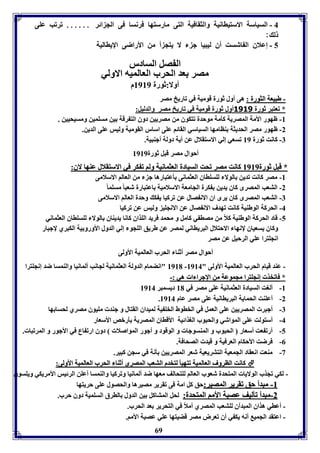 4 - السياسل الاستياانيل والثقافيل التى مارستها فرنسا فى الج ائر ...... فرفب عوى 
ل : 
5 - إعلاق ال اشست أق ليبيا ج لا يتج أ من الأراضى الإيااليل 
ال صل السادر 
مصر عد الحرب العالميه الاولي 
أولا:ثورل 8989 م 
-- ططببييععلل االلثثووررلل :: هى أول ثورل قوميل في فاريخ مصر 
* فعتبر ثورل 3131 أول ثورل قوميل في فاريخ مصر والدليل: 
-8 ظهور الأمل المصريل كيمل موحدل فتكوق من مصريين دوق الت رقل ين مسومين ومسيحيين . 
-2 ظهور مصر الحديثل ةاامها السياسي القائا عوى اسار القوميل وليس عوى الدين. 
-7 كانت ثورل 89 فسعي إلي الاستقلال عن أيل دولل أجةبيل. 
أحوال مصر قبل ثورل 8989 
** ققببلل ثثووررلل 88998899 ككااننتت ممصصرر ففححتت االلسسييااددلل االلععثثممااننييلل ووللاا فف ككرر ففيي االالاسستتققلالالل ععةةههاا لالاقق:: 
-8 مصر كانت فدين الولا لوسوااق العثمانى يعتبارها ج من العالا الاسلامى 
-2 التعب المصرى كاق يدين كرل الجامعل الاسلاميل اعتبارل شعبا مسوم ا -7 التعب المصرى كاق يرى اق الان صال عن فركيا ي ك وحدل العالا الاسلامى 
-4 الحركل الوطةيل كانت فهدف الان صال عن الانجوي وليس عن فركيا 
-5 قاد الحركل الوطةيل كلاً من مصا ي كامل و محمد فريد الوذاق كانا يديةاق الولا لوسوااق العثماني 
وكاق يسعياق لإنها الاحتلال البريااني لمصر عن طريق الوجو إلي الدول الأورو يل الكبري لإجبار 
انجوترا عوي الرحيل عن مصر 
أحوال مصر أثةا الحرب العالميل الأولى 
8981 "انضمام الدولل العثمانيل لجانب ألمانيا والةمسا ضد إنجوترا - - عةد قيام الحرب العالميل الأولى " 8984 
* ففااففخخذذ إإننججووتترراا ممججممووععلل ممنن االإلإججرراا اا ههيي ::-- 
-8 ألوت السيادل العثمانيل عوى مصر في 81 ديسمبر 8984 
. -2 أعوةت الحمايل البرياانيل عوى مصر عام 8984 
-7 أجبر المصريين عوى العمل في الخاوط الخو يل لميداق القتال و جةد مويوق مصري لحسا ها 
-4 أستولت عوى المواشي والحبوب الوذائيل الأقااق المصريل يربص الأسعار 
-5 أرف عت أسعار الحبوب و المةسوجا و الوقود و أجور المواصلا دوق ارف اع في الأجور و المرفبا . 
69 
-0 فرضت الأحكام العرفيل و قيد الصحافل. 
-3 مةعت انعقاد الجمعيل التتريعيل شعر المصريين ينل في سجن كبير. 
 ككااننتت االلااررووفف االلععااللممييلل ففتتههيييي للتتخخددمم االلتتععبب االلممصصررىى أأثثةةاا االلححرربب االلععااللممييلل االألأووللىى:: 
- لكي فجذب الولايا المتحدل شعوب العالا لوتحالف معها ضد ألمانيا وفركيا والةمسا أعون الرئيس الأمريكي ويوسوق 
--88 ممببددأأ ححقق ففققررييرر االلممصصييرر::حق كل امل فى فقرير مصيرها والحصول عوى حريتها 
--22 ممببددأأ ففييللييفف ععصصببلل االألأمماا االلممتتححددلل:: لحل المتاكل ين الدول الارق السوميل دوق حرب. 
- أعاي هذاق المبدآق لوتعب المصري أملاً في التحرير عد الحرب. 
- اعتقد الجمي أنه يك ي أق فعرض مصر قضيتها عوي عصبل الأما. 
 