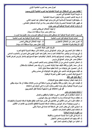 أحوال مصر عد الحرب العالميل الأولي 
** ففااووععتت ممصصرر إإلليي االالاسستتققلالالل ععنن االلددوولللل االلععثثممااننييلل ععدد االلححرربب االلععااللممييلل االألأوولليي.. سسبببب:: 
70 
-8 ه يمل الدولل العثمانيل في الحرب. 
-2 لا يعد التعب المصري موت ما قبول السيادل العثمانيل 
-7 سقوط فكرل الجامعل الإسلاميل التي كاق يدعو إليها السوااق عبد الحميد الثاني. 
-4 ظهور فكرل الجامعل المصريل والولا لحاكا مصر دلا من الولا لوسوااق العثماني . 
-5 فرك أهداف الحركل الوطةيل في مصر حول: 
أ إنها الإحتلال البريااني لمصر. 
ب إعلاق مصر دولل مستقول ا سيادل. 
قارق ين : أهداف الحركل الوطةيل عةد مصا ي كامل ومحمد فريد قبل الحرب و سعد زغوول عد الحرب 
أهداف الحركل الوطةيل قبل الحرب العالميل أهداف الحركل الوطةيل عد الحرب العالميل 
-1 فحرير مصر من الإحتلال الإنجوي ي. 
-2 الأرفباط الدولل العثمانيل. 
-1 إنها الإحتلال البريااني لمصر. 
-2 إعلاق مصر دولل مستقول ا سيادل. 
ظروف فكوق الوفد المصري: 
-8 فعوقت أمال المصريين عوى مؤفمر الصوح في اريس 8989 الذي سيعقد لتسويل نتائج الحرب 
-2 في يوم 87 من نوفمبر سةل 8981 هب سعد زغوول/عبد الع ي فهمي/عوي شعرواي لومةدوب السامي 
البريااني السير ويةجت ليسمح لها الس ر لإنجوترا ليت اوضوا معها لتسمح لها الس ر لباريس لعرض قضيل 
استقلال مصر عوى مؤفمر الصوح في اريس 
-7 اندهش المةدوب السامي من أق الثلاثل يتحدثوق اسا التعب المصري كوه. 
-4 قرر سعد زغوول ورفاقه فيليف هيئل الوفد المصري أي وفد مصر لوماالبل الإستقلال. 
-5 قرر الحصول عوى فوكيلا من الأمل فعايه ص ل فمثيل الأمل. 
-0 أقبوت جمي طوائف التعب عوى فوقي هذم التوكيلا في حمار وطةي 
-3 أصبح الوفد المصري العمود ال قري لوحركل الوطةيل. 
** ووققدد ننتتجج ععووىى لل 
-8 ان عجت إنجوترا وحاولت فعايل جم التوكيلا . 
-2 قبضت عوى سعد زغوول ورفاقه ون تها إلي ج يرل مالال في مارر 8989 معتقدل أق هذا سوف يا ئ 
نيراق الحركل الوطةيل. ولكن حدث العكس وكانت الترارل التي أشعوت ثورل 8989 
ثورل 8989 ثورل شعبيل شامول لكل المصريين  
أ- شموت جمي مدق مصر 
-8 اندلعت المااهرا في القاهرل عوي يد الاوبل والمثق ين والعمال. 
-2 فعاوت حركل المواصلا ودار اشتباكا م رجال البوليس . 
-7 انتقوت الثورل إلي مدق الأقاليا إلي ال لاحين في القري حيث قاموا قا باوط السك الحديديل والتوي ونا 
و البرق ومهاجمل مراك البوليس ومحاا السك الحديديل فانقا الإفصال ين القاهرل و الأقاليا. 
-4 أستولي الثوار في عض المدق عوى السوال كما حدث في مديةل زفتي. 
-5 فتكوت لجاق لتةايا الةضال ضد الإنجوي . 
ب- اظهر الوحدل الوطةيل 
-8 شارك في الثورل مةذ البدايل المسوموق والأقباط 
-2 ألف يةها الدم المس وح رصاص الانجوي . 
-7 افخذوا من الهلال والصويب شعاراً لها. 
 