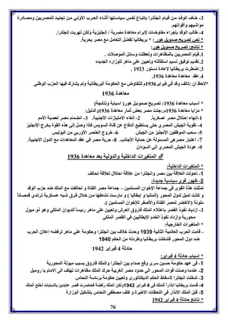 -7 ب اف الوف د م ن قي ام إنجوت را إفب اع ن س سياس تها أثة ا الح رب الأول ي م ن فجةي د لومص ريين ومص ادرل 
مواشيها وأقوافها. 
-4 طالب الوفد إجرا م اوضا لإ رام معاهدل مصريل / إنجوي يل ولكن فهر ت إنجوترا. 
** ننصص ففصصررييحح صصممووييلل ههوورر : * رياانيا ف ضل التعامل م مصر حريل. 
** ننتتاائئجج:: ففصصررييحح صصممووييلل ههوورر: 
8. قيام المصريين المااهرا وفعاوت وسائل الموصلا . 
2. فقديا فوفيق نسيا استقالته وفعيين عوى ماهر لووزارم الجديدم 
76 
. 7. اضار رياانيا لإعادل دستور 8927 
. 4. عقد معاهدل معاهدل 8970 
*لاحظ اق :فالف وفد في فبراير 8970 م لوت اوض م الحكومل البرياانيل ولا يتارك فيها الح ب الوطةي 
معاهدل 8970 
* أسباب معاهدل 8970 : فصريح صموئيل هور اسبا ل ونتائجل 
* م ايا معاهدل 8970 م.:جةت مصر عض ثمار معاهدل 8970 والدليل: 
-8 إنها احتلال مصر عسكري ا.ً 2- إلوا الامتيازا الأجةبيل. 7- انضمام مصر لعصبل الأما 
-4 فقويل الجيش المصري حتى يستاي الدفاع عن قةال السويس فإ ا وصل إلي هذم القول يخرج الإنجوي 
-5 سحب الموظ ين الإنجوي من الجيش 0- بروج العةصر الأور ي من البوليس 
-3 اعتبار مصرهى المسئولل عن حمايل الأجانب. 1- حريل مصر في عقد المعاهدا م الدول الأجةبيل. 
-9 عودل الجيش المصري إلي السوداق 
المتويرا الدابويل والدوليل عد معاهدل 8970  
* المتويرا الدابويل: 
-1 فحولت العلاقل ين مصر وانجوترا من علاقل احتلال لعلاقل فحالف 
-2 ظهور قوى سياسيل جديدل: 
فمثوت هذل القوى فى جماعل الإبواق المسومين – جماعل مصر ال تال و فحال ت م المو ضد ح ب الوفد 
و كانت فميل لدول المحور ألمانيا و إيااليا و مارست نتاطها م ن ب لال ف رق ش به عس كريل فرف دي قمص انا موونل الأبضر لمصر ال تال والأص ر للإبواق المسومين . 
-7 ازدياد ن و القصر اعتلا المو فاروق العرش وفعيين عوى ماهر رئيسا لوديواق الموكي وهو و ميول 
محوريل وازداد ن و الخدم الإيااليين في القصر الموكي 
* المتويرا الخارجيل: 
- قامت الحرب العالميل الثانيل 1131 وحدث بلاف ين انجوترا وحكومل عوي ماهر لرفضه إعلاق الحرب 
ضد دول المحور فتدبوت رياانيا وطردفه من الحكا 1148 
حادثل 4 فبراير 8942 
* اسباب حادثل 4 فبراير: 
-1 فى عهد حكومل حسين سرى وق صدام ين انجوترا والمو فاروق سبب ميولل المحوريل 
-2 عةدما وصوت قوا المحور الى حدود مصر الور يل حرك المو مااهرا فهتف الى الامام يا روميل 
-3 فدبوت انجوترا لاسقاط الحكا الديكتافورى وفعيين حكومل رئاسل الةحار 
-4 قدمت رياانيا انذاراً لومو فى 4 فبراير 1142 ولكن المو رفضل فحاصر قصر عا دين الد ا ا لخو المو 
-1 قبل المو الانذار فى الوحاا الابيرل و كوف مصا ى الةحار تتكيل الوزارل 
* نتائج حادثل 4 فبراير 8942 
 