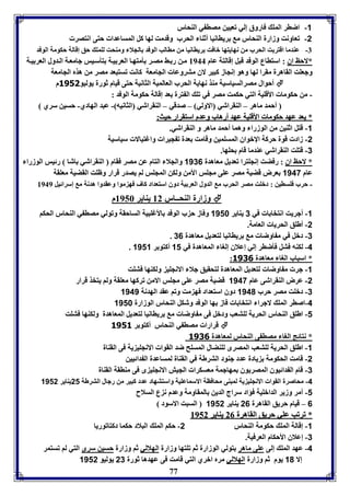 -1 اضار المو فاروق إلي فعيين مصا ي الةحار 
-2 فعاونت وزارل الةحار م رياانيا أثةا الحرب وقدمت لها كل المساعدا حتى انتصر 
-7 عةدما اقتر ت الحرب من نهايتها بافت رياانيا من ماالب الوفد الجلا ومةحت لومو حق إقالل حكومل الوفد 
*لاحظ اق : استااع الوفد قبل إقالتل عام 8944 م ن ر ث مص ر يمته ا العر ي ل تيس يس جامع ل ال دول العر ي ل 
وجعوت القاهرل مقرا لها وهو إنجاز كبير لاق متروعا الجامعل كانت فستبعد مصر من هذم الجامعل 
أحوال مصرالسياسيل مةذ نهايل الحرب العالميل الثانيل حتى قيام ثورل يوليو 3151 م  
- من حكوما الأقويل التي حكمت مصر في فو ال ترل عد إقالل حكومل الوفد : 
أحمد ماهر – الةقراشي الاولي – صدقي – الةقراشي الثانيه - عبد الهادي- حسين سري 
** ييععدد ععههدد ححككوومماا االألأققووييلل ععههدد أأررههاابب ووععددمم ااسستتققرراارر ححييثث:: 
-1 قتل اثةين من الوزرا وهما أحمد ماهر و الةقراشي. 
-2 زاد قول حركل الإبواق المسومين وقامت عدل ف جيرا واغتيالا سياسيل 
-3 قتوت الةقراشي عةدما قام حوها. 
* لاحظ اق : رفضت إنجوترا فعديل معاهدل 1136 والجلا التام عن مصر فقام الةقراشي اشا رئيس الوزرا 
عام 1147 عرض قضيل مصر عوى مجوس الأمن ولكن المجوس لا يصدر قرار وظوت القضيل معوقل 
- حرب فوساين : دبوت مصر الحرب م الدول العر يل دوق استعداد كاف فه موا وعقدوا هدنل م إسرائيل 8949 
وزارل الةحــار 82 يةاير 8956 م  
-1 أجريت انتخا ا في 3 يةاير 1118 وفاز ح ب الوفد الأغوبيل الساحقل وفولي مصا ي الةحار الحكا 
77 
-2 أطوق الحريا العامل. 
. -3 دبل في م اوضا م رياانيا لتعديل معاهدل 36 
. -4 لكةه فتل فيضار إلي إعلاق إلوا المعاهدل في 11 أكتو ر 1111 
: * اسباب الوا معاهدل 3116 
-1 جر م اوضا لتعديل المعاهدل لتحقيق جلا الانجوي ولكةها فتوت 
-2 عرض الةقراشى عام 1147 قضيل مصر عوى مجوس الامن فركها معوقل ولا يتخذ قرار 
-3 دبوت مصر حرب 1140 دوق استعداد فه مت وفا عقد الهدنل 1141 
-4 اصار المو لاجرا انتخا ا فاز ها الوفد وشكل الةحار الوزارل 1118 
-1 اطوق الةحار الحريل لوتعب ودبل فى م اوضا م رياانيا لتعديل المعاهدل ولكةها فتوت 
قرارا مصا ي الةحار أكتو ر 3153  
* نتائج الوا مصا ى الةحار لمعاهدل 3116 
-1 اطوق الحريل لوتعب المصرى لوةضال المسوح ضد القوا الانجوي يل فى القةال 
-2 قامت الحكومل يادل عدد جةود الترطل في القةال لمساعدل ال دائيين 
-3 قام ال دائيوق المصريوق مهاجمل معسكرا الجيش الانجوي ى فى مةاقل القةال 
-4 محاصرل القوا الانجوي يل لمبةى محافال الاسماعويل واستتهاد عدد كبير من رجال الترطل 21 يةاير 1112 
-1 أمر وزير الدابويل فؤاد سراج الدين المقاومل وعدم ن ع السلاح 
6 – قيام حريق القاهرل 26 يةاير 1112 السبت الاسود 
** ففررففبب ععوويي ححررييقق االلققااههررلل 2200 ييةةااييرر 88995522 
-1 إقالل المو حكومل الةحار 2- حكا المو البلاد حكما دكتافوريا 
-3 إعلاق الأحكام العرفيل. 
-4 عهد المو إلى عوى ماهر تولي الوزارل ثا فوتها وزارل الهلالي ثا وزارل حسين سرى التي لا فستمر 
إلا 10 يوم ثا وزارل الهلالي مرم ابري التي قامت فى عهدها ثورل 23 يوليو 1112 
 