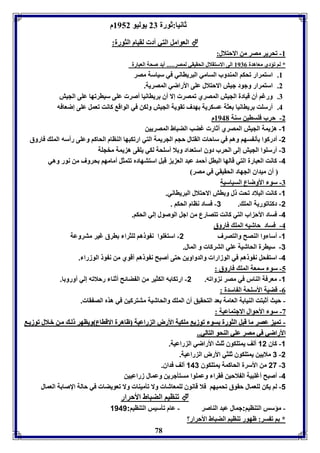 ثانيا:ثورل 27 يوليو 8952 م 
العوامل التي أد لقيام الثورل:  
-8 فحرير مصر من الاحتلال: 
* لا فؤدي معاهدل 8970 الى الاستقلال الحقيقي لمصر..... أيد صحل العبارل 
8. استمرار فحكا المةدوب السامي البريااني في سياسل مصر 
2. استمرار وجود جيش الاحتلال عوى الأراضي المصريل. 
7. ورغا أق قيادل الجيش المصري فمصر إلا أق رياانيا أصر عوى سيارفها عوى الجيش 
4. أرسوت رياانيا عثل عسكريل هدف فقويل الجيش ولكن في الواق كانت فعمل عوى إضعافه 
78 
-2 حرب فوساين سةل 8941 م 
-1 ه يمل الجيش المصري أثار غضب الضباط المصريين 
-2 أدركوا ين سها وها في ساحا القتال حجا الجريمل التي ارفكبها الةاام الحاكا وعوى رأسه المو فاروق 
-3 أرسووا الجيش إلى الحرب دوق استعداد و لا أسوحل لكي يوقى ه يمل مخجول 
-4 كانت العبارل التي قالها البال أحمد عبد الع ي قبل استتهادم فتمثل أمامها حروف من نور وهي 
أق ميداق الجهاد الحقيقي في مصر 
-7 سو الأوضاع السياسيل 
-1 كانت البلاد فحت ل و اش الاحتلال البريااني. 
-2 دكتافوريل المو . 3- فساد ناام الحكا . 
-4 فساد الأح اب التي كانت فتصارع من اجل الوصول إلي الحكا. 
-4 فساد حاشيه المو فاروق 
-1 أسا وا الةصح والتصرف 2- استوووا ن و ها لوثرا ارق غير متروعل 
-3 سيارل الحاشيل عوي التركا و المال. 
-4 است حل ن و ها في الوزارا والدواوين حتى أصبح ن و ها أقوي من ن و الوزرا . 
-5 سو سمعل المو فاروق : 
-1 معرفل الةار في مصر ن وافه. 2- ارفكا ه الكثير من ال ضائح أثةا رحلافه إلي أورو ا. 
-0 قضيل الأسوحل ال اسدل : 
- حيث أثبتت الةيا ل العامل عد التحقيق أق المو والحاشيل متتركين في هذم الص قا . 
-3 سو الأحوال الاجتماعيل : 
-- ففمميي ععصصرر مماا ققببلل االلثثووررلل سسوو ففووززيي ممووككييلل االألأررضض االل ررااععييلل ظظااههررلل االالاققااااعع ووييااههرر لل مم نن بب لالالل ففووززيي 
االألأررااضضيي ففيي ممصصرر ععوويي االلةةححوو االلتتاالليي.... 
-1 كاق 12 ألف يمتوكوق ثوث الأراضي ال راعيل. 
3 ملايين يمتوكوق ثوثي الأرض ال راعيل. -2 
27 من الأسرل الحاكمل يمتوكوق 143 ألف فداق. -3 
-4 أصبح أغوبيل ال لاحين فقرا وعمووا مستيجرين وعمال زراعيين 
-1 لا يكن لوعمال حقوق فحميها فلا قانوق لومعاشا ولا فيميةا ولا فعويضا في حالل الإصا ل العمال 
فةايا الضباط الأحرار  
- مؤسس التةايا:جمال عبد الةاصر - عام فيسيس التةايا: 1141 
* ا ف سر: ظهور فةايا الضباط الأحرار؟ 
 
