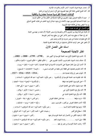 8 
7( إصدار جريدة عربية )التنبيه( ؟ لنشر الأوامر والقرارات الإدارية. 
4( كان المجمع العلمي نافذة أطل منها المصريون علي كل ما يدور في أوروبا من تقدم 
كانت الحمول ال رنسيل صدمل حضاريل وثقافيل ............  
أ( حيث أن فكرة الدواوين نبهت المصريين إلي فكرة المشاركة في الحكم بدلاً من الحكم المستبد. 
ب( الحياة الاجتماعية للفرنسيين نبهت الأذهان إلي وجود حياة في أوروبا تختلف عن تقاليد المجتمع الشرقي. 
ج( بدأ البعض يتجة إلي محاكاة الحياة الأوروبية. 
أهم الأعمال التي قام بها علماء الحملة 
8( محاولة شق قناة تربط بين البحريين الأحمر والمتوسط ولم تستمر المحاولة؟ لأن علماء و مهندسي الحملة 
قد رأوا خطأ أن سطح مياه البحر الأحمر أعلي من سطح مياه البحر المتوسط. 
2( جمع معلومات ضخمة عن مصر صدرت في كتاب وصف مصر. 
7( العثور علي حجر الرشيد مماأمكن شامبليون من قراءة اللغة المصرية القديمة . 
اسئله على الفصل الاول 
ابتر الإجا ل الصحيحل 
-8 قامت ثورة القاهرة الأولى ضد الحملة الفرنسية في أكتوبر عام ) 8391 م - 8399 م - 8166 م- 8168 م ( 
-2 هدف إنشاء الديوان العام تدريب الأعيان المصريين على ) الحكم المطلق – الحكم الشورى – الانفراد بالحكم ( 
-7 كانت أول دول العالم حصولاً على الامتيازات الأجنبية في الدولة العثمانية ) ألمانيا – فرنسا – إنجلترا – روسيا ( 
-4 كان الملتزمين يحصلون على قطعة أرض معفية من الضرائب تسمى بـ ) الوسية – الابعاديات – المسموح ( 
) 8583 – 8580 – 8585 – -5 تحولت مصر الى ولاية عثمانية عام ............. ) 8584 
-0 قاد المقاومة ضد الحملة الفرنسية فى الإسكندرية ) عمر مكرم – محمد كريم – عبد الله الشرقاوي – السادات ( 
-3 احتل الفرنسيون القاهرة بعد موقعة ) الإسكندرية – البحيرة – إمبابة – الصعيد ( 
-1 عينه نابليون حاكما علي القاهرة الجنرال ) كليبر – ديبوي – مينو – زكي جمعة ( 
-9 كان مركز ثورة القاهرة الأولى حي ) عابدين – إمبابة – الأزهر – بولاق ( 
-86 كان مركز ثورة القاهرة الثانية حي ) عابدين – إمبابة – الأزهر – بولاق ( 
-88 دارت موقعة ............... بعد فشل اتفاقية العريش ) عين شمس – رفح – يافا - العريش ( 
-82 كانت اتفاقية العريش بين كليبر ) الفرنسيين ( وبين ) تركيا – إنجلترا – روسيا - المماليك ( 
-87 تزعم ثورة القاهرة الثانية السيد ....... ) عمر مكرم – محمد كريم – عبد الله الشرقاوي – السادات ( 
-84 استطاع قتل كليبر ) سليمان الحلبي – محمد الأمير – عمر كريم – احمد المحروقي ( 
-85 تم تنفيذ الكثير من الأعمال أيام الحملة الفرنسية فى عهد ) كليبر – ديبوي – مينو – نابليون ( 
-80 تولى السيد .............. رئاسة الديوان العام ) عمر مكرم – محمد كريم – عبد الله الشرقاوي – السادات ( 
-83 رحلت الحملة الفرنسية من مصر في عهد ........ ) كليبر – ديبوي – مينو – نابليون ( 
 