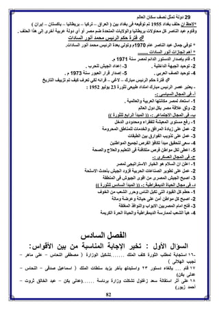 82 
21 دولل فمثل نصف سكاق العالا 
*لاحظ اق حوف وداد 8955 فا فوقيعه فى وداد ين العراق – فركيا – رياانيا – اكستاق – إيراق 
وقاوم عبد الةاصر كل محاولا رياانيا والولايا المتحدل ضا مصر أو أي دولل عر يل أبرى إلى هذا الحوف . 
فترل حكا الرئيس محمد أنور السادا  
* فوفي جمال عبد الةاصر عام 1178 م وفولي عدل الرئيس محمد أنور السادا . 
* أها إنجازا أنور السادا ........ 
-1 قام إصدار الدستور الدائا لمصر سةل 1171 م. 
-2 فوحيد الجبهل الدابويل . 3- إعداد الجيش لوحرب . 
-4 فوحيد الصف العر ي . 1- إصدار قرار العبور سةل 1173 م . 
فترل حكا الرئيس مبارك – لاغي – قرائه لكي فعرف كيف فا ف ييف التاريخ  
: - يعتبر عصر الرئيس مبارك امتداد طبيعى لثورل 27 يوليو 8952 
أ- فى المجال السياسى :- 
-1 استعاد لمصر مكانتها العر يل والعالميل . 
-2 وثق علاقل مصر كل دول العالا 
ب- فى المجال الاجتماعى :- المبدأ الرا لوثورل 
-1 رف مستوى المعيتل لو قرا ومحدودى الدبل 
-2 عمل عوى زيادل المرافق والخدما لومةاطق المحرومل 
-3 عمل عوى فذويب ال وارق ين الابقا 
-4 سعى لتحقيق مبدأ فكافؤ ال رص لجمي المواطةين 
-1 اعاى لكل مواطن فرص متكافئل فى التعويا والعلاج والصحل 
ج- فى المجال العسكرى :- 
-1 اعون اق السلام هو الخيار الاسترافيجى لمصر 
-2 عمل عوى فاوير الصةاعا الحر يل ف ود الجيش يحدث الاسوحل 
-3 اصبح الجيش المصرى من اقوى الجيوش فى المةاقل 
د- فى مجال الحيال الديمقراطيل :- المبدأ السادر لوثورل 
-1 حاا كل القيود التى فكبل الةار وحرر التعب من الخوف 
-2 اصبح كل مواطن آمن عوى حيافل وعرضل ومالل 
-3 فتح امام المصريين الا واب والةوافذ المووقل 
-4 هيي التعب لممارسل الديمقراطيل والحيال الحرل الكريمل 
ال صل السادر 
السؤال الأول : فخير الإجا ل المةاسبل من ين الأقوار: 
١٦ استجا ل لماوب الثورل كوف المو .......فتكيل الوزارل ( مصا ى الةحار - عوى ماهر - - 
نجيب الهلالى ) 
١٧ قام ... إلوا دستور ٢٣ واستبدله آبر ي يد سواا المو ( اسماعيل صدقى - الةحار - 
عدلى يكن) 
١٨ عوى أثر استقالل سعد زغوول فتكوت وزارل رئاسل ...... عدلى يكن - عبد الخالق ثرو - 
أحمد زيور) 
 