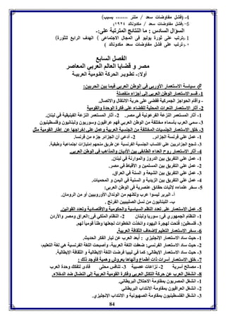 -4 فتل م اوضا سعد / موةر ،،،،،،، سبب) 
( -5 (فتل م اوضا سعد / مكدونالد ١١٢٤ 
السؤال السادر : ما الةتائج المترفبل عوى:- 
1 -(فرفب عوى ثورل يوليو فى المجال الاجتماعى ) الهدف الرا لوثورل) 
٢ -( فرفب عوى فتل م اوضا سعد مكدونالد 
ال صل السا 
مصر و قضايا العالا العر ي المعاصر 
أولا:- فاـويـر الحركل القـوميل العر يـل 
سياسل الاستعمار الأور ي في الوطن العر ي فيما ين الحر ين:  
--88 ققسساا االالاسستتععمماارر االلووططنن االلععرر يي إإلليي أأجج اا ممةة صصوولل 
- وأقام الحواج الجمركيل فقضى عوى حريل الانتقال والافصال. 
--22 أأثثاارر االالاسستتععمماارر االلةةععرراا االلممححووييلل للووققضضاا ععوويي ففككررلل االلووححددلل ووااللققووممييلل 
-8 أثار المستعمر الة عل ال رعونيل في مصر. 2- أثار المستعمر الة عل ال يةيقيل في لبةاق. 
-7 سمي العرب يسما مختو ل من الوطن العر ي فها عراقيوق وسوريوق ولبةانيوق وفوسايةيوق 
--77 ببووقق االالاسستتععمماارر االلججةةسسيياا االلممخختتوو لل ممنن االلججةةسسييلل االلععرر ييلل ووععمملل ععوويي إإببررااججههاا ععنن إإططاارر االلققووممييلل ممثثلل 
-8 عمل عوي فرنسل الج ائر. 2- أدعي أق الج ائر ج من فرنسا. 
-7 شج الج ائريين عوي اكتساب الجةسيل ال رنسيل عن طريق مةحها إمتيازا اجتماعيل وطبقيل. 
--44 أأثثاارر االالاسستتععمماارر ررووحح االلععدداا االلاااائئ يي يينن االألأددييااقق ووااللممذذااههبب ففيي االلووططنن االلععرر يي.. 
-8 عمل عوي الت ريق ين الدروز والموارنل في لبةاق. 
-2 عمل عوي الت ريق ين المسومين و الأقباط في مصر. 
-7 عمل عوي الت ريق ين التيعل و السةل في العراق. 
-4 عمل عوي الت ريق ين ال يديل و السةيل في اليمن و المحميا . 
-5 سخر عوما م لإثبا حقائق عةصريل فى الوطن العر ى: 
أ- البر ر ليسوا عرب ولكةها من الوندال الأورو يين أو من الروماق. 
ب- الوبةانيوق من نسل الصويبيين ال رنج . 
--55 ععمملل االالاسستتععمماارر ععووىى ففععدددد االلةةاااا االلسسييااسسييلل ووااللححككووممييلل وواالالاققتتصصااددييلل ووففععدددد االلققووااننيينن.. 
-8 الةاام الجمهوري فى: سوريا ولبةاق 2- الةاام الموكي فى :العراق ومصر والأردق 
-77 فوساين:: فُتحت لهجرل اليهود وافخذ الخاوا لجعوها وطةا قوميا لها. 
84 
--00 سسخخرر االالاسستتععمماارر االلتتععوويياا لإلإضضععاافف االلثثققااففلل االلععرر ييلل.. 
-8 حيث ساد الاستعمار الإنجوي ي : أُ عد العرب عن فيار ال كر الحديث. 
-2 حيث ساد الاستعمار ال رنسي: ضع ت الوول العر يل، وأصبحت الوول ال رنسيل هي لول التعويا، 
-7 حيث ساد الاستعمار الإياالي: كما في ليبيا فرضت الوول الإيااليل و الثقافل الإيااليل. 
--33 ببووقق االالاسستتععمماارر آآسسرراا اا أأططممااعع ووأأللههااههاا ععررووشش ووههممييلل ففييووججدد لل :: 
-8 مصالح أسريل 2- ن اعا عصبيل 7- فةافس محوى فيدى لت ك وحدل العرب 
--11 ااننتتوواالل االلععرربب ععنن ححررككلل االلتتككتتلل االلععرر يي ووففككررلل االلققووممييلل االلععرر ييلل إإلليي االلةةضضاالل ضضدد االلددببلالا .. 
-8 انتول المصريوق مقاومل الاحتلال البريااني. 
-2 انتول العراقيوق مقاومل الانتداب البريااني 
-7 انتول ال وسايةيوق مقاومل الصهيونيل و الانتداب الإنجوي ي. 
 