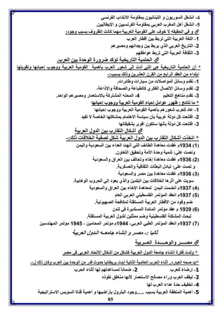 -4 انتول السوريوق و الوبةانيوق مقاومل الانتداب ال رنسي 
-5 انتول أهل المورب العر ي مقاومل ال رنسيين و الإيااليين. 
و في الحقيقه لا بوف عوي القوميل العر يل مهما كانت الاروف سبب وجود:  
85 
-1 الوول العر يل التي فر ث ين أقاار العرب 
-2 التاريخ العر ي الذي ير ث ين وجدانها ومصيرها 
-3 الثقافل العر يل التي فر ث عواط ها 
الحتميل التاريخيل فؤكد ضرورل الوحدل ين العرب.  
* أق الحتميل التاريخيل هي التي أد إلى شعور العرب يهميل القوميل العر يل ووجوب إحيائها وفقويتها 
ا تدا من العقد الرا من القرق العترين و ل سبب:- 
-1 فقدم وسائل المواصلا من سيارا وطائرا . 
-2 فقدم وسائل الافصال ال كري كالاباعل والصحافل والإ اعل، 
-3 فقدم مةاهج التعويا 4- المحةه المتتركل الاستعمار ومصيرها الواحد. 
** مماا ننتتاائئجج :: ظظههوورر ععوواامملل إإححيياا االلققووممييلل االلععرر ييلل ووووججووبب إإححيياائئههاا 
-1 عاد لوعرب شعورها يهميل القوميل العر يل ووجوب إحيائها 
-2 اقتةعت كل دولل عر يل يق سياسل الاهتمام متاكوها الخاصل لا ف يد 
-3 اقتةعت كل دولل ينها ستكوق اقوى تقيقافها 
أشكال التقارب ين الدول العر يل  
* افخذ أشكال التقارب ين الدول العر يل شكل فص يل الخلافا ل :- 
1134 م عُ قد معاهدل الاائف التي أنهت العدا ين السعوديل واليمن 1 
ونصت عوي: فةميل وحدل الأمل وفحقيق التعاوق. 
1136 م عُ قد معاهدل إبا وفحالف ين العراق والسعوديل 2 
و نصت عوى: فبادل البعثا الثقافيل والعسكريل. 
1136 م عُ قد معاهدل ين مصر والسعوديل 3 
سويت عوى أثرها الخلافا ين البودين والذي يعود إلي الحروب الوها يل. 
1137 م انضمت اليمن لمعاهدل الإبا ين العراق والسعوديل 4 
1137 م انعقد المؤفمر ال وسايةي العر ي العام 1 
ضا وفود من الأقاار العر يل المستقول لمكافحل الصهيونيل. 
1131 م عقد مؤفمر المائدل المستديرل في لةدق 6 
لبحث المتكول ال وسايةيل وضا ممثوين لودول العر يل المستقول. 
1137 م انعقد المؤفمر الابي العر ي، 1144 م مؤفمر المحامين ، 1141 مؤفمر المهةدسين 7 
ثانيا :- مصـر و إنتا جامعــه الـدول العر يل 
مصــــر والوحـــــدل العـــر يل  
* ولد فكرل انتا جامعل الدول العر يل كتكل من أشكال الافحاد العر ى فى مصر 
*ايد صحه العبارم.. أثةا الحرب العالميل الثانيل أيد رياانيا حدوث قدر من الوحدل ين العرب وكاق ل ل:- 
-3 إرضا لوعرب 1- ضمانا لمساعدفها لها أثةا الحرب 
-1 ليقف العرب ورا مصالح الاستعمار لأنها مةاطق ن و م 
-4 فخ يف حدل عدا العرب لها 
-5 أهميل المةاقل العر يل سبب ......وجود البترول يراضيها و أهميل قةال السويس الاسترافيجيل 
 
