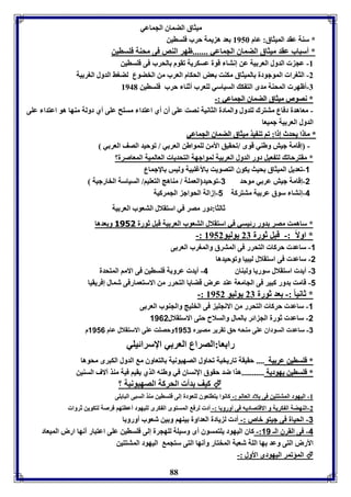 ميثاق الضماق الجماعي 
* سةل عقد الميثاق: عام 8956 عد ه يمل حرب فوساين 
* أسباب عقد ميثاق الضماق الجماعي .......ظهر الةص فى محةل فوساين 
-8 عج الدول العر يل عن إنتا قول عسكريل فقوم الحرب فى فوساين 
-2 الثورا الموجودل الميثاق مكةت عض الحكام العرب من الخضوع لضوث الدول الور يل 
-7 أظهر المحةل مدى الت ك السياسي لوعرب أثةا حرب فوساين 8941 
** ننصصووصص ممييثثااقق االلضضممااقق االلججممااععيي ::-- 
- معاهدل دفاع متترك لودول والمادل الثانيل نصت عوى أق أي اعتدا مسوح عوى أي دولل مةها هو اعتدا عوى 
الدول العر يل جميعا 
** مماا اا ييححددثث إإ اا:: ففاا ففةة ييذذ ممييثثااقق االلضضممااقق االلججممااععيي 
- إقامل جيش وطةي قوى /فحقيق الأمن لومواطن العر ي / فوحيد الصف العر ي 
* مقترحاف لت عيل دور الدول العر يل لمواجهل التحديا العالميل المعاصرل؟ 
-1 فعديل الميثاق حيث يكوق التصويت الأغوبيل وليس الإجماع 
-2 إقامل جيش عر ي موحد 3-فوحيد العمول / مةاهج التعويا/ السياسل الخارجيل 
-4 إنتا سوق عر يل متتركل 1-إزالل الحواج الجمركيل 
ثالثا:دور مصر في استقلال التعوب العر يل 
* ساهمت مصر دور رئيسي في استقلال التعوب العر يل قبل ثورل 3151 و عدها 
88 
-: * اولاً :- قبل ثورل 27 يوليو 8952 
-1 ساعد حركا التحرر فى المترق والمورب العر ى 
-2 ساعد فى استقلال ليبيا وفوحيدها 
-3 أيد استقلال سوريا ولبةاق 4- أيد عرو ل فوساين فى الاما المتحدل 
-1 قامت دور كبير فى الجامعل عةد عرض قضايا التحرر من الاستعمارفى شمال إفريقيا 
-: * ثانيا :- عد ثورل 27 يوليو 8952 
-1 ساعد حركا التحرر من الانجوي فى الخويج والجةوب العر ى 
-2 ساعد ثورل الج ائر المال والسلاح حتى الاستقلال 1162 
-3 ساعد السوداق عوى مةحه حق فقرير مصيرم 1113 وحصوت عوى الاستقلال عام 1116 م 
را عا:الصراع العر ي الإسرائيوي 
** ففووسساايينن ععرر ييلل ........ حقيقل فاريخيل فحاول الصهيونيل التعاوق م الدول الكبرى محوها 
** ففووسساايينن ييههووددييلل ......................هذا ضد حقوق الإنساق في وطةه الذي يقيا فيل مةذ آلاف السةين 
كيف دأ الحركل الصهيونيل ؟  
-8 اليهود المتتتين فى لاد العالا :- كانوا يتاوعوق لوعودل إلى فوساين مةذ السبى البا وى 
-2 الةهضل ال كريل و الاقتصاديه فى أورو ا :- أد لرف المستوى ال كرى لويهود أعاتها فرصل لتكوين ثروا 
-3 الحيال فى جيتو باص :- أد ل يادل العداول يةها و ين شعوب أورو ا 
-4 فى القرق الـ 11 :- كاق اليهود يوتمسوق أى وسيول لوهجرل إلى فوساين عوى اعتبار أنها ارض الميعاد 
الأرض التى وعد ها الول شعبل المختار وأنها التى ستجم اليهود المتتتين 
المؤفمر اليهودى الأول :-  
 