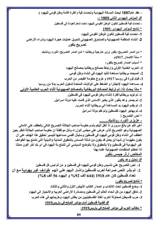 - عقد عام 1017 لبحث المسيلل اليهوديل وفحدد فيل فكرل اقامل وطن قومى لويهود 
-: المؤفمر اليهودي الثاني 1181  
- فحدد فيل فوساين لتكوق الوطن القومى لويهود فحت شعارالعودل إلى فوساين 
* نتائج المؤفمر اليهودى : 8965 
89 
-1 فحدد فيل فوساين لتكوق الوطن القومى لويهود 
-2 أنتا المةامل الصهيونيل والصةدوق الصهيونى لتمويل عمويا هجرل اليهود وشرا الأراضى 
فصريح و ور 
* من أصدر التصريح: و ور وزير بارجيل رياانيا * لمن أصدر التصريح: الوورد روفتيود 
* سةل الاصدار: 8983 م 
* أسباب اصدار فصريح و ور: 
-8 الحرب العوميل الأولي وارفباط مصالح رياانيا مصالح اليهود 
-2 أصبحت رياانيا مستعدل لتييد اليهود في إنتا وطن قومي 
-7 قيام ثورل في روسيا 8983 و بروج حكومل القيصر من الحرب 
-4 مساعدل اليهود لإنجوترا و الضوث عوي الولايا المتحدل لدبول الحرب دلا من روسيا 
** مماا اا ييححددثث إإ اا:: للاا ففررففببثث االلممصصااللحح االلببررييااااننييلل االلممصصااللحح االلصصههييووننييلل أأثثةةاا االلححرربب االلععااللممييلل االألأوولليي.. 
-8 لا فؤيد رياانيا فكرل إنتا وطن قومي لويهود في فوساين. 
-2 لا يصدر وعد و ور الذي يعتبر الأسار الذي قامت عويه دولل اسرائيل. 
-7 لا يقدم اليهود يد المساعدل الي رياانيا أثةا الحرب. 
-4 لا يهاجر اليهود ل وساين ولا فقا دولل اسرائيل 
* نص التصريح : 
- ع ي ى الوورد روفتيود........ 
أعبر لكا عن الغ سرورى ا أنقل اليكا يسا حكومل صاحب الجلالل التصريح التالى العاف عوى الامانى 
الصهيونيل وهو التصريح الذى عرض عوى مجوس الوزرا ونال موافقتل اق حكومل صاحب الجلالل فةار عين 
العاف الى انتا وطن قومى لويهود فى فوساين وستبذل أقصى مساعيها لتيسير فحقيق هذا الهدف عوى أق 
يكوق م هوما أق شيئا لن يعمل قد يكوق من شينل المسار الحقوق المدنيل والديةيل التى فتمت ها الاوائف 
غير اليهوديل فى فوساين ولا الحقوق ولا الوض السياسى الى فتمت ل اليهود فى أى ود أبر اكوق ممتةا 
ا ا أحاتا المةاما الصهيونيل عوما هذا 
المخوص أرثر جيمس و ور 
فحويل وعد و ور  
-8 نص التصريح عوي فيسيس وطن قومي لويهود فى فوساين و من ثا ليس كل فوساين 
-2 لا يتر الةص ص راحل لع رب فوس اين واش ار ال يها عو ي انه ا طوائ ف غي ر يهودي ل م أق 
% 044 ألف 92 % و اليهود 50 ألف 1 فعداد فوساين كاق عام 8981 
** ننتتاائئجج ففصصررييحح وو وورر:: 
-8 وض فوساين فحت الانتداب و إصدار الكتاب الأ يض الأول والثاني والثالث 
-2 فدفق اليهود من كل انحا العالا إلى فوساين ومصادرل الاراضى العر يه والانحياز إلى اليهود 
-7 حرب فوسيان لمحاولل العرب انقا ال وسايةيين من اش اليهود وه يمتها فى هذم الحرب 
 ققضضييلل ففووسساايينن أأمماامم ممؤؤففممرر االلصصووحح ففيي ااررييسس 88998899 
:: ** ممااااللبب االلععرربب ففىى ممؤؤففممرر االلصصووحح ففيي ااررييسس 88998899 
 