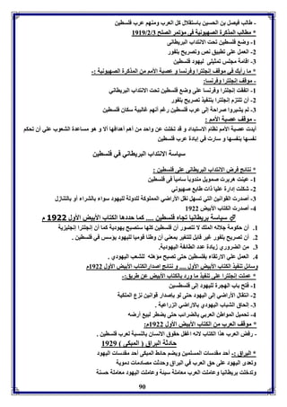 - طالب فيصل ن الحسين استقلال كل العرب ومةها عرب فوساين 
88998899//22// ** ممااااللبب االلممذذككررلل االلصصههييووننييلل ففىى ممؤؤففممرر االلصصووحح 77 
90 
-8 وض فوساين فحت الانتداب البرياانى 
-2 العمل عوى فابيق نص وفصريح و ور 
-7 اقامل مجوس فمثيوى ليهود فوساين 
* ما رأي في موقف إنجوترا وفرنسا و عصبل الأما من المذكرل الصهيونيل :- 
- موقف إنجوترا وفرنسا: 
-8 اف قت إنجوترا وفرنسا عوى وض فوساين فحت الانتداب البريااني 
-2 أق فوت م إنجوترا تة يذ فصريح و ور 
-7 لا يتيروا صراحل إلى عرب فوساين رغا أنها غالبيل سكاق فوساين 
- موقف عصبل الأما : 
أيد عصبل الأما ناام الاستبداد و قد فخوت عن واحد من أها أهدافها ألا و هو مساعدل التعوب عوي أق فحكا 
ن سها ة سها و سار في إ ادل عرب فوساين 
سياسل الانتداب البريااني في فوساين 
* نتائج فرض الانتداب البرياانى عوى فوساين : 
-8 عيةت هر ر صمويل مةدو ا ساميا فى فوساين 
-2 شكوت إدارل عويا ا طا صهيوني 
-7 أصدر القوانين التي فسهل نقل الأراضي الممووكل لودولل لويهود سوا الترا أو التةازل 
-4 أصدر الكتاب الأ يض 8922 
سياسل رياانيا فجام فوساين .... كما حددها الكتاب الأ يض الأول 3111 م  
8. أق حكومل جلاله المو لا فتصور أق فوساين كوها ستصبح يهوديل كما أق إنجوترا إنجوي يل 
2. أق فصريح و ور غير قا ل لوتوير معةي أق وطةا قوميا لويهود يؤسس في فوساين . 
7. من الضروري زيادل عدد الاائ ل اليهوديل. 
4. العمل عوي الارفقا وساين حتى فصبح مؤهوه لوتعب اليهودي . 
وسائل فة يذ الكتاب الأ يض الأول .... و نتائج اصدارالكتاب الأ يض الأول 8922 م 
* عموت إنجوترا عوى فة يذ ما ورد الكتاب الأ يض عن طريق:- 
-8 فتح اب الهجرل لويهود إلى فوساسين 
-2 انتقال الأراضي إلى اليهود حتى لو إصدار قوانين ن ع الموكيل 
-7 إلحاق التباب اليهودي الاراضي ال راعيل . 
-4 فحميل المواطن العر ي الضرائب حتى يضار لبي أرضه 
* موقف العرب من الكتاب الأ يض الأول 8922 م: 
- رفض العرب هذا الكتاب لانه اغ ل حقوق الانساق الةسبل لعرب فوساين . 
حادثل البراق المبكى 8929 
** االلببررااقق ::-- أحد مقدسا المسومين ويضا حائث المبكى أحد مقدسا اليهود 
وفعدى اليهود عوى حق العرب في البراق وحدثت مصادما دمويل 
وفدبوت رياانيا وعاموت العرب معامول سيئل وعاموت اليهود معامول حسةل 
 