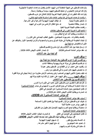 2 كانت فوساين هي الجهل الم ضول لدى اليهود الألماق ضل مساعدا الحكومل الإنجوي يل 
7 أكد البرلماق الإنجوي ي أق فموي فوساين لويهود سياسل رياانيل راسخل. 
4 أد فو التاورا إلى فتكيل الوجةل العر يل 8975 لودفاع عن عرب فوساين، 
* وقدمت ال عاما العر يل في 25 نوفمبر 8975 مذكرل متتركل طالبت فيها التالي:- 
-8 فتكيل حكومل نيا يل. 2- إيقاف الهجرل اليهوديل الترعيل وغير الترعيل. 
-7 إصدار ااقل شخصيل 4- مة انتقال الأراضي من العرب إلى اليهود 
- رفضت ماالب الوجةل العر يل العويا 
* نتائج الثورل العر يل الكبرى في فوساين 8970 م 
92 
-8 استخدمت رياانيا أشد أنواع الباش من : 
قصف الاائرا - هدم يو المجاهدين - فابيق العقاب الجماعي عوي القرى 
-2 لجي الحكومل البرياانيل إلى مووك العراق وسوريا والسعوديل والأردق ليةصحوا الثوار التوقف عن 
الثورل والت اوض م لجةل يل 
-7 إرسال لجةه يل عام 8973 م وهو أول متروع لتقسيا فوساين 
. 5- إصدار الكتاب الأ يض الثالث 8979 -4 عقد مؤفمر المائدل المستديرل 8979 
لجةه يل عام 8973 م  
** ممووققفف االلععرربب 
- ا ف ســر:ثورل عرب فوساين عد التباحث م لجةل يل 
-8 فا فقسيا فوساين إلى دولل عر يل ويهوديل ومةاقل انتداب 
-2 رفضوم عوي اعتبار أق أي اقتااع من فوساين يعتبر عدوانا -7 ما بصص لويهود كاق أحسن ما في فوساين من ارض . 
-4 كيف يتحول اللاجئ اليهودي لصاحب ارض وصاحب الأرض مارودا من أرضل يعيش في دولل فقيرل 
** ممووققفف االلييههوودد .......... وافق اليهود عوى اعتبار أق ل نوام لقيام دولل لها 
* نتائج فقسيا يل ل وساين عام 8973 م. 
-8 أف عت فكرل التقسيا عرب فوساين الذين عادوا إلي الثورل مرل أبري. 
-2 لجي الحكومل البرياانيل الي جم الارفين العر ي و الصهيوني فى مؤفمر المائدل المستديرل 
-7 فتل المجتمعوق حول المائدل المستديرل عن التوصل إلي اف اق 
-4 أصدر رياانيا الكتاب الأ يض الثالث عام 8979 م. 
مؤفمر المائدل المستديرل عام 3111 م  
* أسباب عقد مؤفمر المائدل المستديرل 
-8 بوف عرب فوساين من قرار فقسيا لجةل يل فعادوا لوثورل المسوحل 
-2 ظهور وادر حرب عالميل ثانيل 
-7 محاولل رياانيا جم العرب واليهود لوتوصل لحل مقبول من الارفين 
* نتائج مؤفمر المائدل المستديرل 
-8 فتل المجتمعوق في التوصل إلى اف اق 2-أصدر إنجوترا الكتاب الأ يض 8979 
سياسل رياانيا فجام فوساين كما حددها الكتاب الأ يض 3111 م  
-8 التمس تصريح و ور. 2- فسهيل الهجرل اليهوديل 
-7 فحديد عدد المهاجرين 4- مة الهجرل الوير مترعه . 
-5 حكا افي يتارك العرب واليهود. 
 