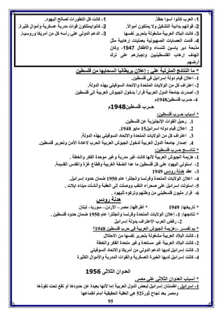95 
-1 العرب كانوا آسوا حاا.ً 
-2 قوافها دائيل التتكيل ولا يموكوق أموالاً. 
-3 كانت البلاد العر يل متوولل تحرير ن سها 
-4 قامت العصا ا الصهيونيل عمويا إرها يل مثل 
مذ حل دير ياسين لوةسا والأط ال 1147 ، وكاق 
الهدف إرهاب ال وسايةيين وإجبارها عوى فرك 
أرضها 
-1 كانت كل التاورا لصالح اليهود. 
-2 كانوايمتوكوق قوا مدر ل عسكريل وأموال كثيرل. 
-3 الدعا الدولي عوي رأسه كل من أمريكا وروسيـا. 
** مماا االلةةتتاائئجج االلممتتررففببلل ععوويي :: إإععلالاقق ررييااااننيياا ااننسسححاا ههاا ممنن ففووسساايينن 
-8 اعلاق قيام دولل إسرائيل في فوساين. 
-2 اعتراف كل من الولايا المتحدل والافحاد السوفيتي هذم الدولل. 
-7 أصدر جامعل الدول العر يل قراراً دبول الجيوش العر يل إلى فوساين 
-4 حــرب فوساين 8941 م 
حــرب فوساين 3140 م 
* أسباب حــرب فوساين: 
8. رحيل القوا الإنجوي يل عن فوساين. 
. 2. اعلاق قيام دوله اسرائيل 85 مايو 8941 
7. اعتراف كل من الولايا المتحدل والافحاد السوفيتي هذم الدولل. 
4. إصدار جامعل الدول العر يل لدبول الجيوش العر يل الحرب لاعادل الأمن وفحرير فوساين. 
* نتائــــج حــرب فوساين: 
-8 ه يمل الجيوش العر يل لأنها كانت غير مدر ل وغير موحدل ال كر والخال . 
-2 استولي اليهود عوي كل فوساين ما عدا الض ل الور يل وقااع غ ل والقدر القديمل. 
-7 عقد هدنل رودر 8949 
-4 اعلاق الولايا المتحدل وفرنسا وانجوترا عام 8956 ضماق حدود إسرائيل. 
-5 استولت إسرائيل عوى صحرا الةقب ووصوت إلى العقبل وأنتي ميةا ايلا . 
-0 فرار مويوق فوسايةي من وطةها وفركوم لويهود . 
ههددننلل ررووددرر 
* فاريخها: 88994499 * أطرافها: مصر– الأردق– سوريا– لبةاق 
* نتائجها: 88-- إعلاق الولايا المتحدل وفرنسا وانجوترا عام 8956 ضماق حدود فوساين . 
-2 رفض العرب الاعتراف دولل إسرائيل 
؟ * ا ف ســر -:ه يمل الجيوش العر يل في حرب فوساين 8941 
-8 كانت البلاد العر يل متوولل تحرير ن سها من الاحتلال 
-2 كانت البلاد العر يل غير مستعدل وغير متحدل ال كر والخال 
-7 كانت إسرائيل لديها الدعا الدولي من أمريكا والافحاد السوفيتي 
-4 كانت إسرائيل لديها الخبرل العسكريل والقوا المدر ل والأموال الكثيرل 
العدواق الثلاثى 3156 
* أسباب العدواق الثلاثي عوي مصر. 
-8 اسرائيل : اطمئةاق إسرائيل لبعض الدول العر يل إما لأنها عيدل عن حدودها أو فق فحت ن و ها 
ومصر عد نجاح ثورل 52 هي العقبل الحقيقيل أمام أطماعها 
 