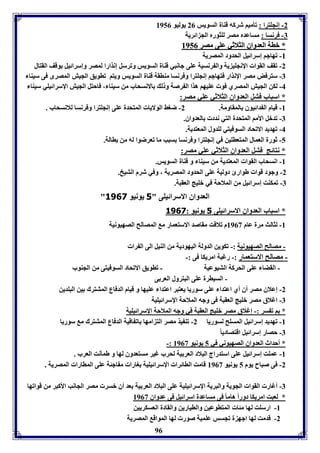 -2 إنجوترا : فيميا شركه قةال السويس 20 يوليو 8950 
96 
-7 فرنسا : مساعدم مصر لوثورم الج ائريل 
** بباالل االلععددووااقق االلثثلالاثثيي ععووىى ممصصرر 88995500 
-88 فهاجا إسرائيل الحدود المصريل 
-2 فقف القوا الإنجوي يل وال رنسيل عوى جانبي قةال السويس وفرسل إنذارا لمصر وإسرائيل وقف القتال 
-7 سترفض مصر الإنذار فتهاجا إنجوترا وفرنسا مةاقل قةال السويس ويتا فاويق الجيش المصرى فى سيةا 
-4 لكن الجيش المصري فو عويها هذا ال رصل و ل الانسحاب من سيةا ، فاحتل الجيش الإسرائيوي سيةا 
* اسباب فتل العدواق الثلاثي عوي مصر: 
-8 قيام ال دائيوق المقاومل. 2- ضوث الولايا المتحدل عوى إنجوترا وفرنسا للانسحاب . 
-7 فدبل الأما المتحدل التي ندد العدواق. 
-4 فهديد الافحاد السوفيتي لودول المعتديل. 
-5 ثورل العمال المتعاوين في إنجوترا وفرنسا سبب ما فعرضوا له من االل. 
* نتائج فتل العدواق الثلاثي عوي مصر: 
-8 انسحاب القوا المعتديل من سيةا و قةال السويس. 
-2 وجود قوا طوارئ دوليل عوى الحدود المصريل ، وفي شرم التيخ. 
-7 فمكةت إسرائيل من الملاحل في بويج العقبل. 
" العدواق الاسرائيوى " 5 يونيو 3161 
* اسباب العدواق الاسرائيوى 5 يونيو : 3161 
-8 لثالث مرل عام 8903 م فلاقت مقاصد الاستعمار م المصالح الصهيونيل 
- مصالح الصهيونيل :- فكوين الدولل اليهوديل من الةيل الى ال را 
- مصالح الاستعمار :- رغبل امريكا فى :- 
- القضا عوى الحركل التيوعيل - فاويق الافحاد السوفيتى من الجةوب 
- السيارل عوى البترول العر ى 
-2 إعلاق مصر أق أي اعتدا عوى سوريا يعتبر اعتدا عويها و قيام الدفاع المتترك ين البودين 
-7 اغلاق مصر بويج العقبل فى وجه الملاحل الإسرائيويل 
* ا ف سر :- إغلاق مصر بويج العقبل في وجه الملاحل الإسرائيويل 
-8 فهديد إسرائيل المسوح لسوريا 2- فة يذ مصر الت امها اف اقيل الدفاع المتترك م سوريا 
-7 حصار إسرائيل اقتصادي ا -: * أحداث العدواق الصهيوني في 5 يونيو 8903 
-8 عموت إسرائيل عوى استدراج البلاد العر يل لحرب غير مستعدوق لها و طمينت العرب . 
-2 فى صباح يوم 5 يونيو 8903 قامت الاائرا الإسرائيويل وارا م اجئل عوى الماارا المصريل . 
-7 أغار القوا الجويل والبريل الإسرائيويل عوى البلاد العر يل عد أق بسر مصر الجانب الأكبر من قوافها 
* لعبت امريكا دوراً هاما فى مساعدل اسرائيل فى عدواق 8903 
-8 ارسوت لها مئا المتاوعين والايارين والقادل العسكريين 
-2 قدمت لها اجه ل فجسس عوميل صور لها المواق المصريل 
 