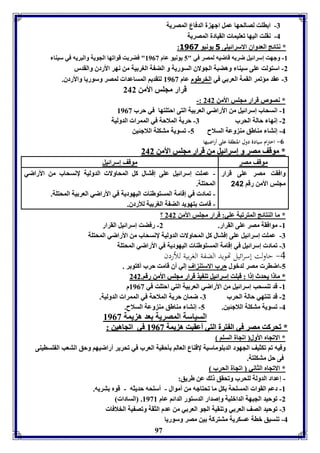 97 
-7 ا اوت لصالحها عمل اجه ل الدفاع المصريل 
-4 نقوت اليها فعويما القيادل المصريل 
: * نتائج العدواق الاسرائيوى 5 يونيو 3161 
-8 وجهت إسرائيل ضر ه قاضيه لمصر في " 5 يونيو عام 8903 " فضر ت قوافها الجويل والبريه في سيةا 
-2 استولت عوى سيةا وهضبل الجولاق السوريل و الض ل الور يل من نهر الأردق والقدر 
-7 عقد مؤفمر القمل العر ي في الخرطوم عام 8903 لتقديا المساعدا لمصر وسوريا والأردق. 
قرار مجوس الأمن 242 
-: * نصوص قرار مجوس الأمن 242 
-8 انسحاب إسرائيل من الأراضي العر يل التى احتوتها في حرب 8903 
-2 إنها حالل الحرب 7- حريل الملاحل في الممرا الدوليل 
-4 إنتا مةاطق مة وعل السلاح 5- فسويل متكول اللاجئين 
-0 احترام سيادة دول المنطقة على أراضيها 
** ممووققفف ممصصرر وو إإسسرراائئييلل ممنن ققرراارر ممججووسس االألأممنن 224422 
موقف مصر موقف إسرائيل 
وافقت مصر عوى قرار 
مجوس الأمن رقا 242 
- عموت إسرائيل عوى إفتال كل المحاولا الدوليل لإنسحاب من الأراضي 
المحتول. 
- فماد في إقامل المستوطةا اليهوديل في الأراضي العر يل المحتول. 
- قامت تهويد الض ل الور يل للأردق. 
؟ * ما الةتائج المترفبل عوي: قرار مجوس الأمن 242 
-8 موافقل مصر عوى القرار. 2- رفضت إسرائيل القرار 
-7 عموت إسرائيل عوى إفتال كل المحاولا الدوليل لإنسحاب من الأراضي المحتول 
-7 فماد إسرائيل في إقامل المستوطةا اليهوديل في الأراضي المحتول 
-4 حاولت إسرائيل تهويد الضفة الغربية للأردن 
-5 اضار مصر لدبول حرب الاستة اف إلي أق قامت حرب أكتو ر . 
** مماا اا ييححددثث إإ اا :: ققببووتت إإسسرراائئييلل ففةة ييذذ ققرراارر ممججووسس االألأممنن ررققاا.. 224422 
-8 قد فةسحب إسرائيل من الأراضي العر يل التي احتوت في 8903 م 
-2 قد فةتهي حالل الحرب 7- ضماق حريل الملاحل في الممرا الدوليل. 
-4 فسويل متكول اللاجئين. 5- إنتا مةاطق مة وعل السلاح. 
السياسل المصريل عد ه يمل 8903 
** ففححررككتت ممصصرر ففيي االل تتررلل االلتتيي أأععققببتت هه ييمملل 88990033 ففيي ااففججااههيينن :: 
* الافجام الأول افجال السوا 
وفيه فا فكثيف الجهود الد ووماسيل لإقةاع العالا يحقيل العرب في فحرير أراضيها وحق التعب ال وسايةى 
فى حل متكوتل. 
* الافجام الثاني افجال الحرب 
- إعداد الدولل لوحرب وفحقق ل عن طريق: 
-8 دعا القوا المسوحل كل ما فحتاجه من أموال - أسوحه حديثه - قوم تريه. 
-2 فوحيد الجبهل الدابويل وإصدار الدستور الدائا عام 8938 . السادا 
-7 فوحيد الصف العر ي وفةقيل الجو العر ي من عدم الثقل وفص يل الخلافا 
-4 فةسيق بال عسكريل متتركل ين مصر وسوريا 
 