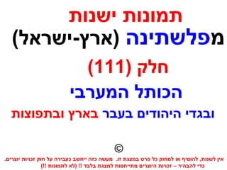 ‫ישנות‬ ‫תמונות‬
‫מ‬‫פלשתינה‬(‫)ארץ-ישראל‬
) ‫חלק‬111(
.‫יוצרים‬ ‫זכויות‬ ‫חוק‬ ‫על‬ ‫כעבירה‬ ‫ייחשב‬ ‫כזה‬ ‫מעשה‬ .‫זו‬ ‫במצגת‬ ‫פרט‬ ‫כל‬ ‫למחוק‬ ‫או‬ ‫להוסיף‬ ,‫לשנות‬ ‫אין‬
(!! ‫לתמונות‬ ‫)לא‬ !! ‫בלבד‬ ‫למצגת‬ ‫מתייחסות‬ ‫היוצרים‬ ‫זכויות‬ – ‫להבהיר‬ ‫כדי‬
©
‫המערבי‬ ‫הכותל‬
‫בעבר‬ ‫היהודים‬ ‫ובגדי‬‫ובתפוצות‬ ‫בארץ‬
 