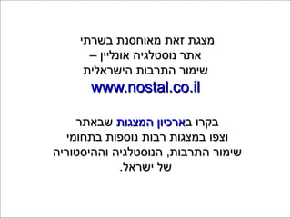 ‫בשרתי‬ ‫מאוחסנת‬ ‫זאת‬ ‫מצגת‬‫בשרתי‬ ‫מאוחסנת‬ ‫זאת‬ ‫מצגת‬
– ‫אונליין‬ ‫נוסטלגיה‬ ‫אתר‬– ‫אונליין‬ ‫נוסטלגיה‬ ‫אתר‬
‫הישראלית‬ ‫התרבות‬ ‫שימור‬‫הישראלית‬ ‫התרבות‬ ‫שימור‬
www.nostal.co.ilwww.nostal.co.il
‫ב‬ ‫בקרו‬‫ב‬ ‫בקרו‬‫המצגות‬ ‫ארכיון‬‫המצגות‬ ‫ארכיון‬‫שבאתר‬‫שבאתר‬
‫בתחומי‬ ‫נוספות‬ ‫רבות‬ ‫במצגות‬ ‫וצפו‬‫בתחומי‬ ‫נוספות‬ ‫רבות‬ ‫במצגות‬ ‫וצפו‬
‫וההיסטוריה‬ ‫הנוסטלגיה‬ ,‫התרבות‬ ‫שימור‬‫וההיסטוריה‬ ‫הנוסטלגיה‬ ,‫התרבות‬ ‫שימור‬
.‫ישראל‬ ‫של‬.‫ישראל‬ ‫של‬
 