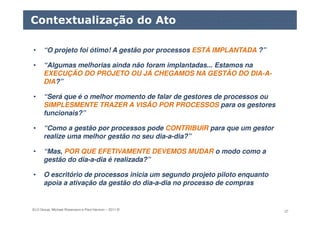 ELO Group, Michael Rosemann e Paul Harmon – 2011 © 37
• “O projeto foi ótimo! A gestão por processos ESTÁ IMPLANTADA ?”
• “Algumas melhorias ainda não foram implantadas... Estamos na
EXECUÇÃO DO PROJETO OU JÁ CHEGAMOS NA GESTÃO DO DIA-A-
DIA?”
• “Será que é o melhor momento de falar de gestores de processos ou
SIMPLESMENTE TRAZER A VISÃO POR PROCESSOS para os gestores
funcionais?”
• “Como a gestão por processos pode CONTRIBUIR para que um gestor
realize uma melhor gestão no seu dia-a-dia?”
• “Mas, POR QUE EFETIVAMENTE DEVEMOS MUDAR o modo como a
gestão do dia-a-dia é realizada?”
• O escritório de processos inicia um segundo projeto piloto enquanto
apoia a ativação da gestão do dia-a-dia no processo de compras
Contextualização do Ato
 