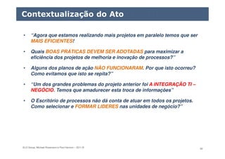 ELO Group, Michael Rosemann e Paul Harmon – 2011 © 60
• “Agora que estamos realizando mais projetos em paralelo temos que ser
MAIS EFICIENTES!
• Quais BOAS PRÁTICAS DEVEM SER ADOTADAS para maximizar a
eficiência dos projetos de melhoria e inovação de processos?”
• Alguns dos planos de ação NÃO FUNCIONARAM. Por que isto ocorreu?
Como evitamos que isto se repita?”
• “Um dos grandes problemas do projeto anterior foi A INTEGRAÇÃO TI –
NEGÓCIO. Temos que amadurecer esta troca de informações”
• O Escritório de processos não dá conta de atuar em todos os projetos.
Como selecionar e FORMAR LIDERES nas unidades de negócio?”
Contextualização do Ato
 