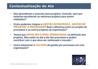 ELO Group, Michael Rosemann e Paul Harmon – 2011 © 80
• Nós aprendemos a executar bons projetos. Contudo, será que
estamos escolhendo os melhores projetos para serem
realizados?
• Como podemos integrar a GESTÃO ESTRATÉGICA , GESTÃO DE
PROJETOS E PROCESSOS? Qual a diferença entre um projeto de
processos e os outros projetos da organização?
• Temos que ENVOLVER O NÍVEL OPERACIONAL na definição dos
projetos. Eles estão no dia-a-dia dos processos e podem
contribuir com o que deve ser melhorado e inovado !
• Como disseminar a CULTURA de gestão por processos em uma
organização?
Contextualização do Ato
 