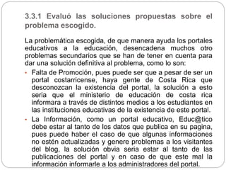 3.3.1 Evaluó las soluciones propuestas sobre el
problema escogido.
La problemática escogida, de que manera ayuda los portales
educativos a la educación, desencadena muchos otro
problemas secundarios que se han de tener en cuenta para
dar una solución definitiva al problema, como lo son:
• Falta de Promoción, pues puede ser que a pesar de ser un
portal costarricense, haya gente de Costa Rica que
desconozcan la existencia del portal, la solución a esto
seria que el ministerio de educación de costa rica
informara a través de distintos medios a los estudiantes en
las instituciones educativas de la existencia de este portal.
• La Información, como un portal educativo, Educ@tico
debe estar al tanto de los datos que publica en su pagina,
pues puede haber el caso de que algunas informaciones
no estén actualizadas y genere problemas a los visitantes
del blog, la solución obvia seria estar al tanto de las
publicaciones del portal y en caso de que este mal la
información informarle a los administradores del portal.
 