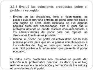 3.3.1 Evaluó las soluciones propuestas sobre el
problema escogido.
• Errores en las direcciones, links o hipervínculos, es
posible que al abrir una entrada del portal esto nos lleve a
una pagina de error, como resultado de que algunas
paginas estén mal direccionadas, esto al igual que el
problema anterior se puede resolver comunicándoselo a
los administradores del portal para que reparen las
direcciones lo más antes posibles.
• Diseño, el diseño del portal educativo debe ser lo más
practico posible para que no le genere complicaciones a
los visitantes del blog, es decir que puedan acceder lo
más fácil posible a la información que presenta el portal
educativo.
Si todos estos problemas son resueltos se puede dar
solución a la problemática principal, es decir que el blog
realmente ayude a la educación y formación de los niños y
otros visitantes de el portal.
 
