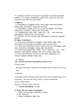 4.4. Menyusun teks lisan dan tulis untuk mengucapkan dan merespon ungkapan
perhatian (care), dengan memperhatikan fungsi sosial, struktur teks, dan unsur
kebahasaan yang benar dan sesuai konteks.
C. Indikator
1.1.1 Menunjukkan kesungguhan belajar bahasa Inggris dalam berkomunikasi
tentang pujian dan perhatian dengan guru dan teman.
2.2.1 Menunjukkan perilaku peduli, percaya diri, dan tanggung jawab dalam
melaksanakan komunikasi tentang pujian dan perhatian.
3.3.1 Mengidentifikasi fungsi sosial, struktur teks, dan unsur kebahasaan
pada ungkapan perhatian (care) serta responnya.
4.4.1 Menyusun teks lisan dan tulis untuk mengucapkan dan merespon ungkapan
perhatian
D. Tujuan Pembelajaran
1.1.1 Siswa dapat menunjukkan kesungguhan belajar bahasa Inggris dalam
berkomunikasi tentang pujian dan perhatian dengan guru dan teman.
2.2.1 Siswa dapat menunjukkan perilaku peduli, percaya diri, dan tanggung jawab
dalam melaksanakan komunikasi tentang pujian dan perhatian.
3.3.1 Siswa dapat mengidentifikasi fungsi sosial, struktur teks, dan unsur
kebahasaan pada ungkapan perhatian (care) serta responnya dengan tepat.
4.4.1 Siswa dapat menyusun teks lisan dan tulis untuk mengucapkan dan
merespon ungkapan perhatian dengan tepat.
E. Materi
Teks lisan dan tulis untuk menunjukkan perhatian (care)
Fungsi sosial
Menjaga hubungan interpersonal dengan guru, teman dan orang
lain.
Ungkapan
Ungkapan untuk memberi perhatian dan cara meresponnya: You
look pale . Are you OK? Not, really. I’ve got a headache.
Unsur kebahasaan:
Ucapan, tekanan kata, intonasi
F. Metode Pembelajaran: role play
G. Media, Alat, dan Sumber Pembelajaran
1. Media: teks percakapan menunjukkan perhatian.
2. Alat: whiteboard
3. Sumber Pembelajaran: Buku Siswa
 