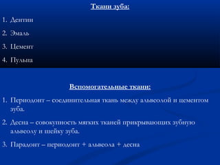 Ткани зуба: 
1. Дентин 
2. Эмаль 
3. Цемент 
4. Пульпа 
Вспомогательные ткани: 
1. Периодонт – соединительная ткань между альвеолой и цементом 
зуба. 
2. Десна – совокупность мягких тканей прикрывающих зубную 
альвеолу и шейку зуба. 
3. Парадонт – периодонт + альвеола + десна 
 