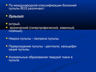  По международной классификации болезней 
пульпы ВОЗ различают: 
 Пульпит: 
 острый, 
 хронический (гипертрофический, язвенный, 
гнойный). 
 Некроз пульпы - гангрена пульпы. 
 Перерождение пульпы - дентикли, кальцифи- 
кация пульпы. 
 Аномальные образования твердой ткани в 
пульпе. 
 