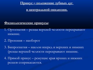 Прикус – положение зубных дуг 
в центральной окклюзии. 
Физиологические прикусы: 
1. Ортогнатия – резцы верхней челюсти перекрывают 
нижние. 
2. Прогения – наоборот 
3. Бипрогнатия – наклон вперед и верхних и нижних 
(резцы верхней челюсти перекрывают нижние. 
4. Прямой прикус – режущие края врхних и нижних 
резцов соприкасаются. 
 