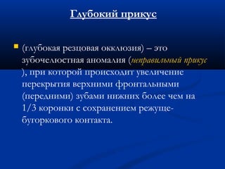 Глубокий прикус 
 (глубокая резцовая окклюзия) – это 
зубочелюстная аномалия (неправильный прикус 
), при которой происходит увеличение 
перекрытия верхними фронтальными 
(передними) зубами нижних более чем на 
1/3 коронки с сохранением режуще- 
бугоркового контакта. 
 
