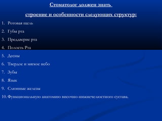 Стоматолог должен знать 
строение и особенности следующих структур: 
1. Ротовая щель 
2. Губы рта 
3. Преддверие рта 
4. Полость Рта 
5. Десны 
6. Твердое и мягкое небо 
7. Зубы 
8. Язык 
9. Слюнные железы 
10. Функциональную анатомию височно-нижнечелюстного сустава. 
 