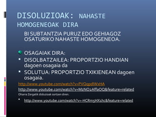 DISOLUZIOAK: NAHASTE 
HOMOGENEOAK DIRA 
BI SUBTANTZIA PURUZ EDO GEHIAGOZ 
OSATURIKO NAHASTE HOMOGENEOA. 
OSAGAIAK DIRA: 
 DISOLBATZAILEA: PROPORTZIO HANDIAN 
dagoen osagaia da 
 SOLUTUA: PROPORTZIO TXIKIENEAN dagoen 
osagaia. 
http://www.youtube.com/watch?v=PVQqpdIWxHA 
http://www.youtube.com/watch?v=MzNO2AffaOQ&feature=related 
Oharra Zergatik disluzioak sortzen diren. 
 http://www.youtube.com/watch?v=-HCRm5HX1hc&feature=related 
 