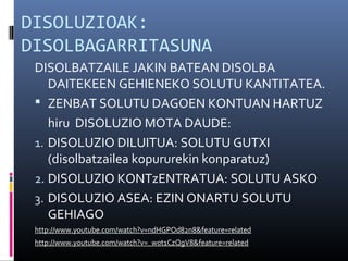 DISOLUZIOAK: 
DISOLBAGARRITASUNA 
DISOLBATZAILE JAKIN BATEAN DISOLBA 
DAITEKEEN GEHIENEKO SOLUTU KANTITATEA. 
 ZENBAT SOLUTU DAGOEN KONTUAN HARTUZ 
hiru DISOLUZIO MOTA DAUDE: 
1. DISOLUZIO DILUITUA: SOLUTU GUTXI 
(disolbatzailea kopururekin konparatuz) 
2. DISOLUZIO KONTzENTRATUA: SOLUTU ASKO 
3. DISOLUZIO ASEA: EZIN ONARTU SOLUTU 
GEHIAGO 
http://www.youtube.com/watch?v=ndHGPOd82n8&feature=related 
http://www.youtube.com/watch?v=_w0t1CzQgV8&feature=related 
 