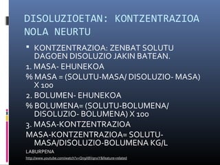 DISOLUZIOETAN: KONTZENTRAZIOA 
NOLA NEURTU 
 KONTZENTRAZIOA: ZENBAT SOLUTU 
DAGOEN DISOLUZIO JAKIN BATEAN. 
1. MASA- EHUNEKOA 
% MASA = (SOLUTU-MASA/ DISOLUZIO- MASA) 
X 100 
2. BOLUMEN- EHUNEKOA 
% BOLUMENA= (SOLUTU-BOLUMENA/ 
DISOLUZIO- BOLUMENA) X 100 
3. MASA-KONTZENTRAZIOA 
MASA-KONTZENTRAZIOA= SOLUTU-MASA/ 
DISOLUZIO-BOLUMENA KG/L 
LABURPENA 
http://www.youtube.com/watch?v=Qn9X8VqnviY&feature=related 
