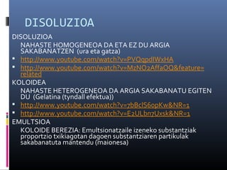 DISOLUZIOA 
DISOLUZIOA 
NAHASTE HOMOGENEOA DA ETA EZ DU ARGIA 
SAKABANATZEN (ura eta gatza) 
 http://www.youtube.com/watch?v=PVQqpdIWxHA 
 http://www.youtube.com/watch?v=MzNO2AffaOQ&feature= 
related 
KOLOIDEA 
NAHASTE HETEROGENEOA DA ARGIA SAKABANATU EGITEN 
DU (Gelatina (tyndall efektua)) 
 http://www.youtube.com/watch?v=7bBclS60pKw&NR=1 
 http://www.youtube.com/watch?v=E2ULbn7Uxsk&NR=1 
EMULTSIOA 
KOLOIDE BEREZIA: Emultsionatzaile izeneko substantziak 
proportzio txikiagotan dagoen substantziaren partikulak 
sakabanatuta mantendu (maionesa) 
 