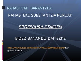 NAHASTEAK BANANTZEA 
NAHASTEKO SUBSTANTZIA PURUAK 
PPRROOZZEEDDUURRAA FFIISSIIKKOOEENN 
BBIIDDEEZZ BANANDU DAITEZKE 
http://www.youtube.com/watch?v=AcXIJS8UNfg&feature=fvw 
guztiak batera 
 