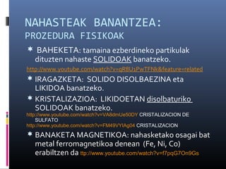 NAHASTEAK BANANTZEA: 
PROZEDURA FISIKOAK 
 BAHEKETA: tamaina ezberdineko partikulak 
dituzten nahaste SOLIDOAK banatzeko. 
http://www.youtube.com/watch?v=qR8U1PwTFNk&feature=related 
 IRAGAZKETA: SOLIDO DISOLBAEZINA eta 
LIKIDOA banatzeko. 
 KRISTALIZAZIOA: LIKIDOETAN disolbaturiko 
SOLIDOAK banatzeko. 
http://www.youtube.com/watch?v=VA8dmUe50DY CRISTALIZACION DE 
SULFATO 
http://www.youtube.com/watch?v=FM49VYIAg04 CRISTALIZACION 
 BANAKETA MAGNETIKOA: nahasketako osagai bat 
metal ferromagnetikoa denean (Fe, Ni, Co) 
erabiltzen da ttp://www.youtube.com/watch?v=f7pqG7On9Gs 
 