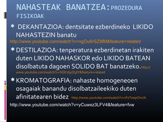 NAHASTEAK BANATZEA:PROZEDURA 
FISIKOAK 
 DEKANTAZIOA: dentsitate ezberdineko LIKIDO 
NAHASTEZIN banatu 
http://www.youtube.com/watch?v=ngOu6rSZ8fM&feature=related 
DESTILAZIOA: tenperatura ezberdinetan irakiten 
duten LIKIDO NAHASKOR edo LIKIDO BATEAN 
disolbatuta dagoen SOLIDO BAT banatzeko.http:// 
www.youtube.com/watch?v=SQK7l9cD3IY&feature=related 
KROMATOGRAFIA: nahaste homogeneoen 
osagaiak banandu disolbatzaileekiko duten 
afinitatearen bidez http://www.youtube.com/watch?v=rFzToepOmJA 
http://www.youtube.com/watch?v=yCuwxz3LFV4&feature=fvw 
 