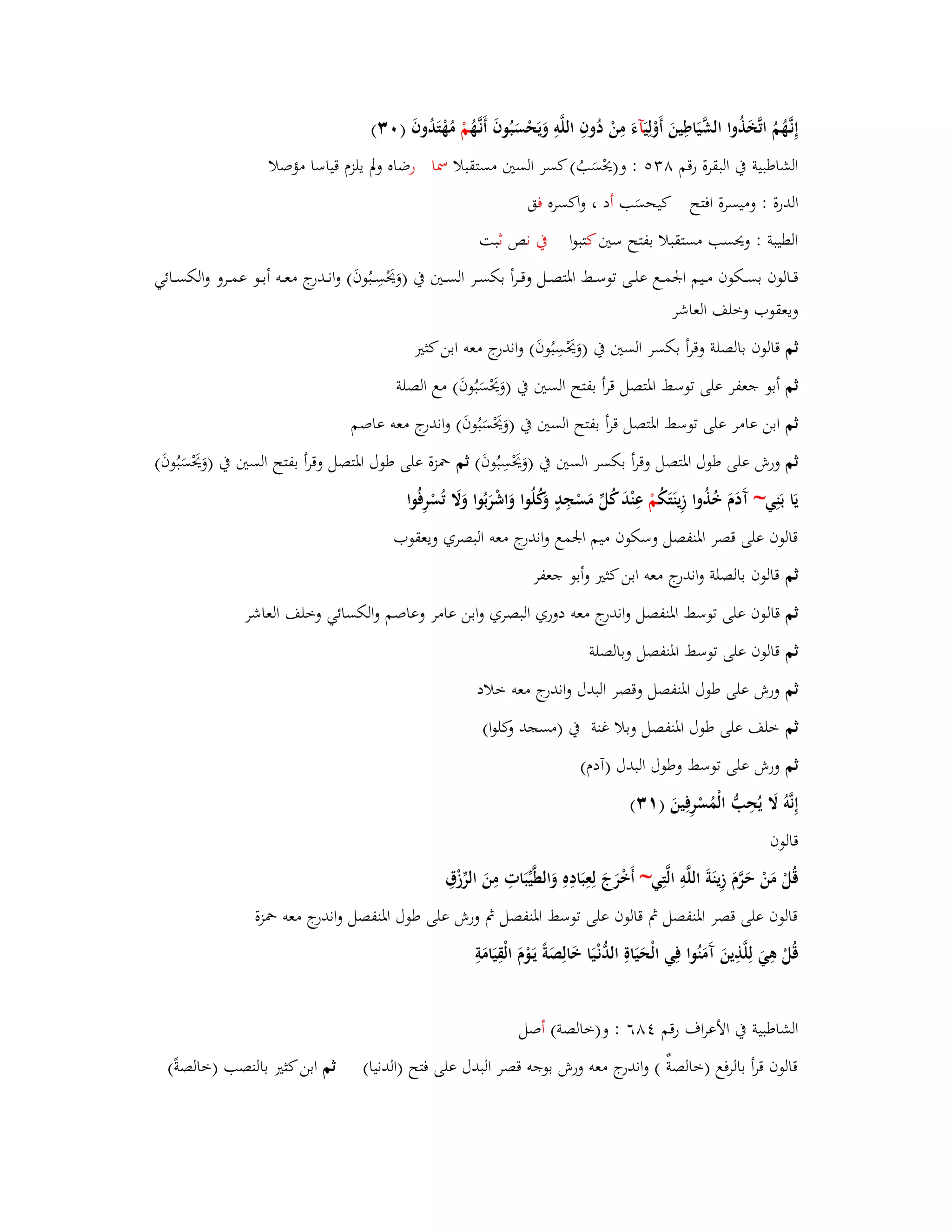 إِنػهَُّمُ اتَّخَذُوا الشَّيَاطِينَ أَوْلِ يَآءَ مِنْ دُوفِ اللَّوِ وَيَحْسَبُوفَ أَنػهَُّ مْ مُهْتَدُوفَ ) (ٖٓ 
الشاطبية بُ البقرة رقم ٛ : و)يحْسَبُ( كسر الستُ مستقبلا بظا رضاه ولَ يلزـ قياسا مؤصلا 
الدرة : وميسرة افتح كيحسَب أد ، واكسره فق 
الطيبة : ويحسب مستقبلا بفتح ستُ كتبوا بُ نص ثبت 
قػػالوف بسػػكوف مػػيم ابعمػػع علػػى توسػػط ابؼتصػػل وقػػرأ بكسػػر السػػتُ بُ )وَيَحْسِػػبُوفَ( وانػػدرج معػػو أبػػو عمػػرو والكسػػائي 
ويعقوب وخلف العاشر 
ثم قالوف بالصلة وقرأ بكسر الستُ بُ )وَيَحْ سِبُوفَ( واندرج معو ابن كثتَ 
ثم أبو جعفر على توسط ابؼتصل قرأ بفتح الستُ بُ )وَيَحْسَبُوفَ( مع الصلة 
ثم ابن عامر على توسط ابؼتصل قرأ بفتح الستُ بُ )وَيَحْسَبُوفَ( واندرج معو عاصم 
ثم ورش على طوؿ ابؼتصل وقرأ بكسر الستُ بُ )وَيَحْسِبُوفَ( ثم بضزة على طوؿ ابؼتصل وقرأ بفتح الستُ بُ )وَيَحْسَبُوفَ( 
يَا بَنِي~ آَدَـَ خُذُوا زِينَتَكُ مْ عِنْدَ كُلّْ مَسْجِدٍ وَكُلُوا وَاشْرَبُوا وَلََ تُسْرِفُوا 
قالوف على قصر ابؼنفصل وسكوف ميم ابعمع واندرج معو البصري ويعقوب 
ثم قالوف بالصلة واندرج معو ابن كثتَ وأبو جعفر 
ثم قالوف على توسط ابؼنفصل واندرج معو دوري البصري وابن عامر وعاصم والكسائي وخلف العاشر 
ثم قالوف على توسط ابؼنفصل وبالصلة 
ثم ورش على طوؿ ابؼنفصل وقصر البدؿ واندرج معو خلاد 
ثم خلف على طوؿ ابؼنفصل وبلا غنة بُ )مسجد وكلوا( 
ثم ورش على توسط وطوؿ البدؿ )آدـ( 
إِ نَّوُ لََ يُحِبُّ الْمُسْرِفِينَ ) (ٖٔ 
قالوف 
قُلْ مَنْ حَرَّـَ زِينَةَ اللَّوِ الَّتِي~ أَخْرَجَ لِعِبَادِهِ وَالطَّيّْبَاتِ مِنَ الرّْزْؽِ 
قالوف على قصر ابؼنفصل بٍ قالوف على توسط ابؼنفصل بٍ ورش على طوؿ ابؼنفصل واندرج معو بضزة 
قُلْ ىِيَ لِلَّذِينَ آَمَنُوا ف ي الْحَيَاةِ الدُّنْػيَا خَالِصَةً يَػوْـَ الْقِيَامَةِ 
الشاطبية بُ الأعراؼ رقم ٛٗٙ : و)خالصة( أصل 
قالوف قرأ بالرفع )خالصةٌ ( واندرج معو ورش بوجو قصر البدؿ على فتح )الدنيا( ثم ابن كثتَ بالنصب )خالصةً( 
 